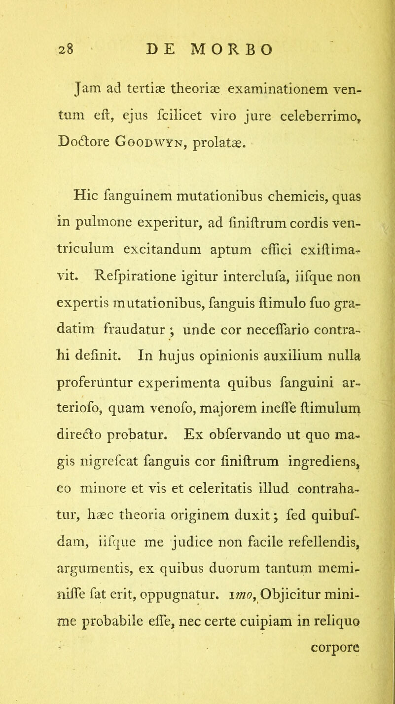 Jam ad tertias theoriae examinationem ven- tum eft, ejus fcilicet viro jure celeberrimo, Do&ore Goodwyn, prolatae. Hic fanguinem mutationibus chemicis, quas in pulmone experitur, ad finiftrum cordis ven- triculum excitandum aptum effici exiftima- vit. Refpiratione igitur interclufa, iifque non expertis mutationibus, fanguis llimulo fuo gra- datim fraudatur ; unde cor neceffario contra- hi delinit. In hujus opinionis auxilium nulla proferuntur experimenta quibus fanguini ar- ter i ofo? quam venofo, majorem ineffe flimulum diretdo probatur. Ex obfervando ut quo ma- gis nigrefcat fanguis cor liniltrum ingrediens, eo minore et vis et celeritatis illud contraha- tur, haec theoria originem duxit; fed quibuf- dam, iifque me judice non facile refellendis, argumentis, ex quibus duorum tantum menffi stiife fat erit, oppugnatur. imo> Objicitur mini- me probabile effie, nec certe cuipiam in reliquo corpore