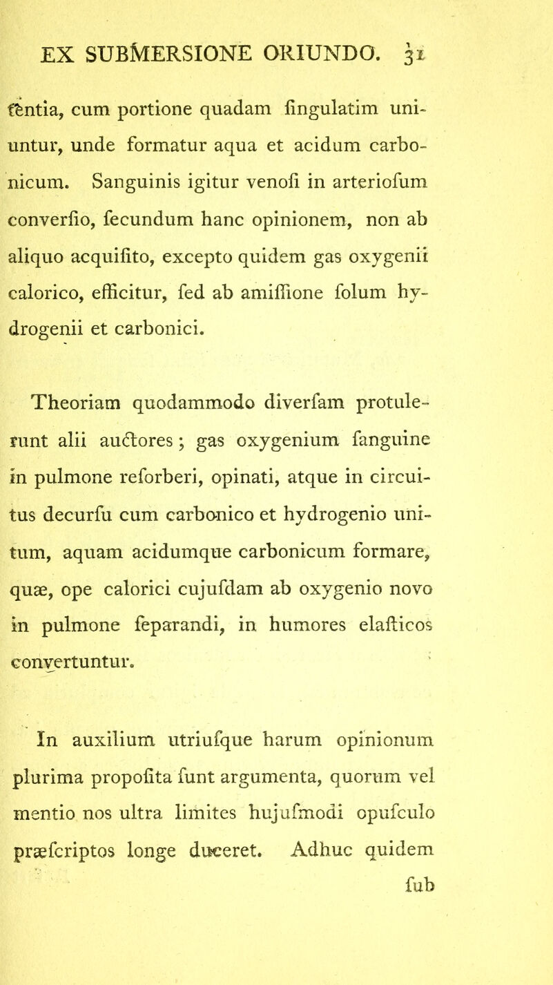 iintia, cum portione quadam fingulatim uni- untur, unde formatur aqua et acidum carbo- nicum. Sanguinis igitur venoli in arteriofum converlio, fecundum hanc opinionem, non ab aliquo acquilito, excepto quidem gas oxygenii calorico, efficitur, fed ab amiffione folum hy- drogenii et carbonici. Theoriam quodammodo diverfam protule- runt alii ausiores; gas oxygenium fanguine in pulmone reforberi, opinati, atque in circui- tus decurfu cum carbonico et hydrogenio uni- tum, aquam acidumque carbonicum formare, quae, ope calorici cujufdam ab oxygenio novo in pulmone feparandi, in humores elafticos convertuntur. In auxilium utriufque harum opinionum plurima propolita funt argumenta, quorum vel mentio nos ultra limites hujufmodi opufculo praefcriptos longe duceret. Adhuc quidem fub