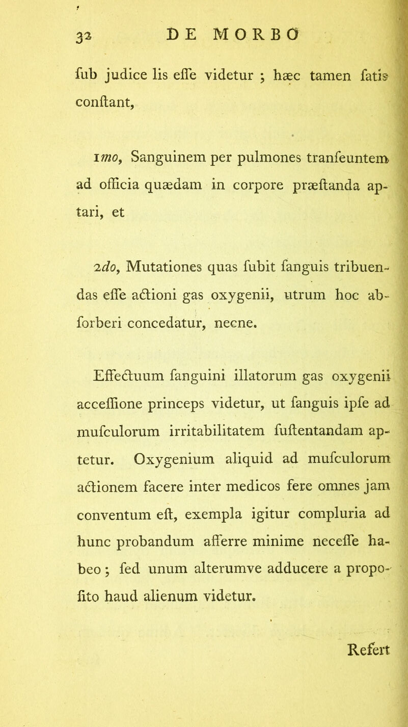 3a fub judice lis ede videtur ; haec tamen fatis condant, imo, Sanguinem per pulmones tranfeuntem ad officia quaedam in corpore praedanda ap- tari, et :ido, Mutationes quas fubit fanguis tribuen- das ede a&ioni gas oxygenii, utrum hoc ab- forberi concedatur, necne. Effedtuum fanguini illatorum gas oxygenii acceffione princeps videtur, ut fanguis ipfe ad mufculorum irritabilitatem fudentandam ap- tetur. Oxygenium aliquid ad mufculorum actionem facere inter medicos fere omnes jam conventum ed, exempla igitur compluria ad hunc probandum afferre minime ne cede ha- beo ; fed unum alterumve adducere a propo- lito haud alienum videtur. Refert