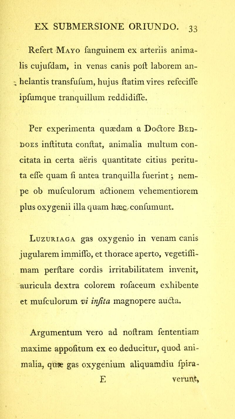 Refert Mayo fanguinem ex arteriis anima- lis cujufdam, in venas canis poft laborem an- helantis transfufum, hujus flatim vires refecifle ipfumque tranquillum reddidifle. Per experimenta quaedam a Dodore Bed- 1>oes inftituta conflat, animalia multum con- citata in certa aeris quantitate citius peritu- ta eife quam fi antea tranquilla fuerint; nem- pe ob mufculorum adionem vehementiorem plus oxygenii illa quam hae^confumunt. Luzuriaga gas oxygenio in venam canis jugularem immiffo, et thorace aperto, vegetifli- mam perflare cordis irritabilitatem invenit, miricula dextra colorem rofaceum exhibente et mufculorum vi infita magnopere auda. Argumentum Vero ad noflram fententiam maxime appofitum ex eo deducitur, quod ani- malia, qme gas oxygenium aliquamdiu fpira- E verurvt*