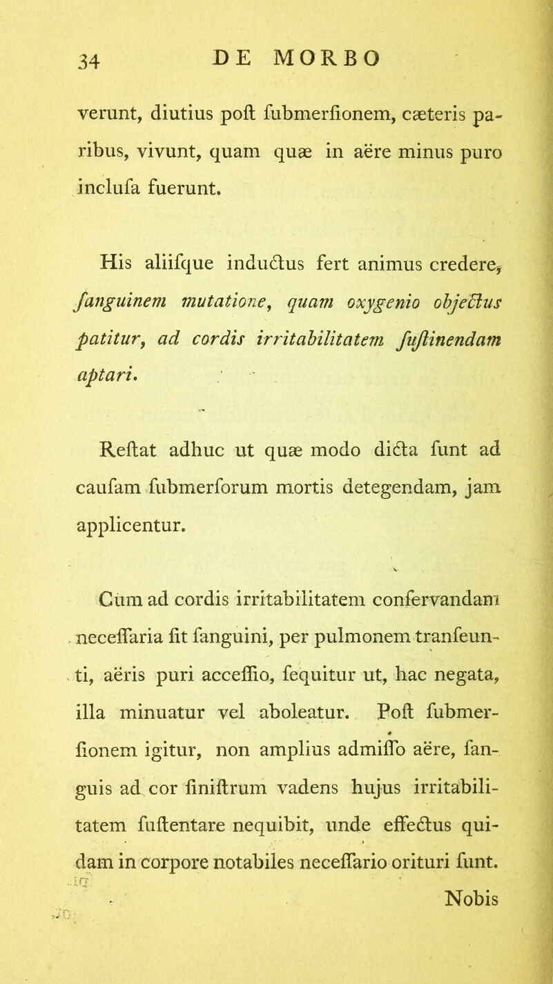 verunt, diutius poli fubmerfionem, caeteris pa- ribus, vivunt, quam quae in aere minus puro inclufa fuerunt. His aliifque indu&us fert animus credere, Janguinem mutatione, quam oxygenio objeffius patitur, ad cordis irritabilitatem fujlinendam aptari. Reflat adhuc ut quae modo didta funt ad caufam fubmerforum mortis detegendam, jam applicentur. Cum ad cordis irritabilitatem confervandam neceflaria fit fanguini, per pulmonem tranfeun- ti, aeris puri acceflio, fequitur ut, hac negata, illa minuatur vel aboleatur. Poft fubmer- fionem igitur, non amplius admiflo aere, 1 an- guis ad cor finiftrum vadens hujus irritabili- tatem fuftentare nequibit, unde effedlus qui- dam in corpore notabiles necefiario orituri funt. ■ Iq’: ■ '  ' Nobis 0.| ■ .