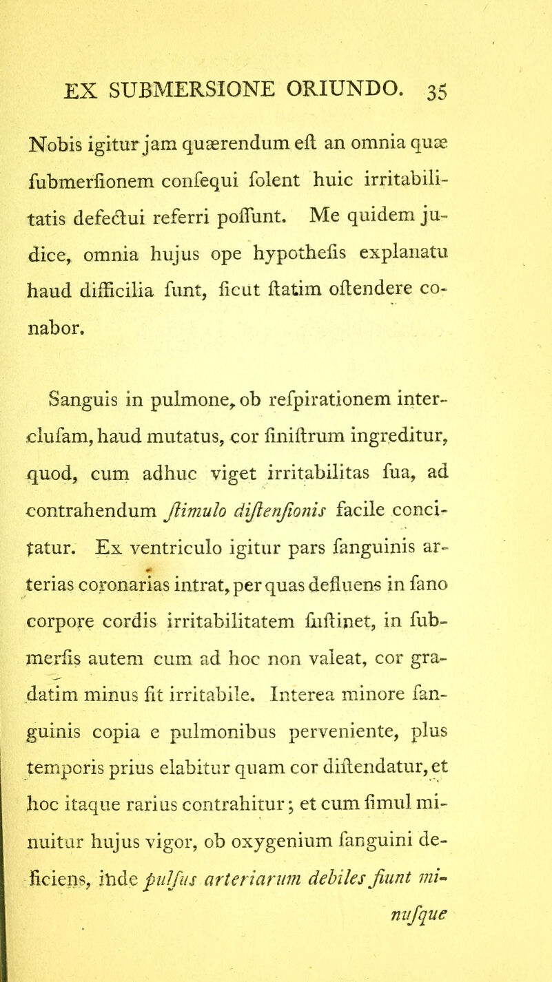Nobis igitur jam quaerendum eft an omnia quae fubmerlionem confequi folent huic irritabili- tatis defe&ui referri poffiint. Me quidem ju- dice, omnia hujus ope hypothefis explanatu haud difficilia funt, ficut ftatim oftendere co- nabor. Sanguis in pulmone,, ob refpirationem inter» clufam, haud mutatus, cor liniftrum ingreditur, quod, cum adhuc viget irritabilitas fua, ad contrahendum Jlimulo difienjionis facile conci- tatur. Ex ventriculo igitur pars fanguinis ar- terias coronarias intrat, per quas defluens in fano corpore cordis irritabilitatem fuftinet, in fub- merlis autem cum ad hoc non valeat, cor gra- datim minus ht irritabile. Interea minore fan- guinis copia e pulmonibus perveniente, plus temporis prius elabitur quam cor dillendatur, et hoc itaque rarius contrahitur; et cum limul mi- nuitur hujus vigor, ob oxygenium fanguini de- liciens, itide pulfus arteriarum debiles Jiunt mi- nufque