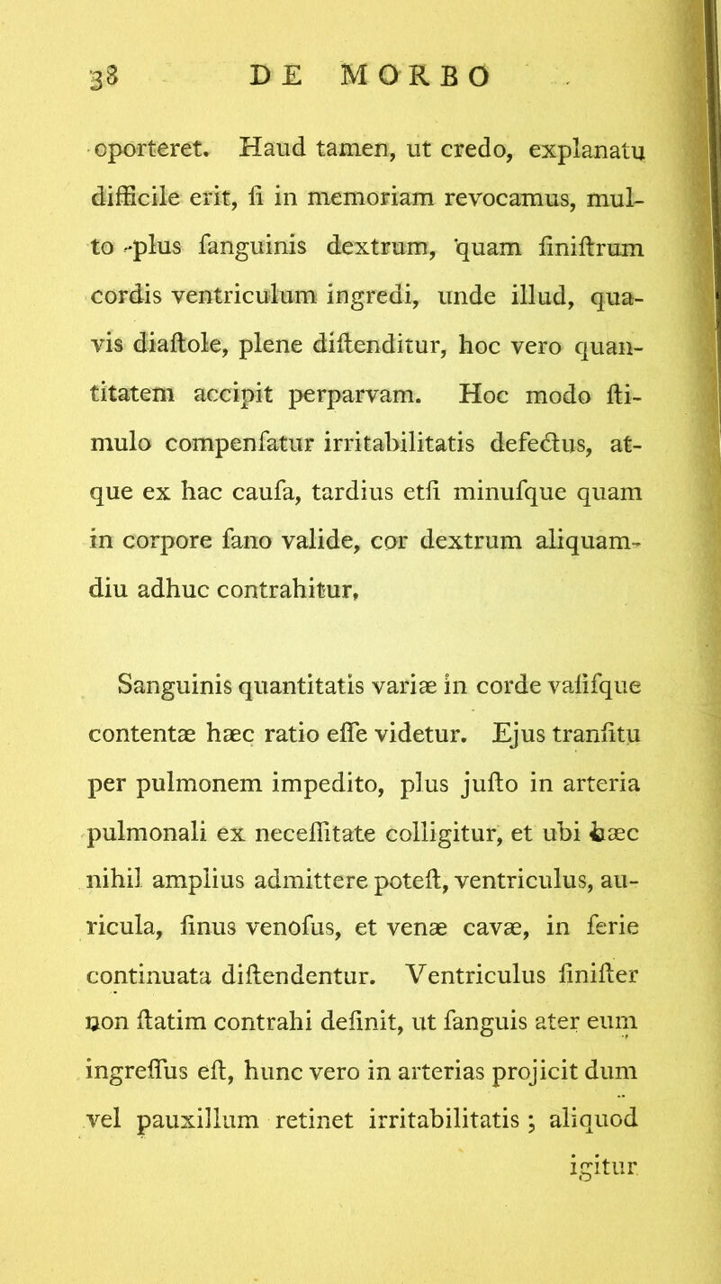 oporteret. Haud tamen, ut credo, explanatu difficile erit, li in memoriam revocamus, mul- to -plus fanguinis dextrum, quam liniftrum cordis ventriculum ingredi, unde illud, qua- vis dialtole, plene diftenditur, hoc vero quan- titatem accipit perparvam. Hoc modo fti- mulo compenfatur irritabilitatis defe&us, at- que ex hac caufa, tardius etii minufque quam in corpore fano valide, cor dextrum aliquam- diu adhuc contrahitur, Sanguinis quantitatis varias in corde valifque contentae haec ratio effis videtur. Ejus trarffitu per pulmonem impedito, plus julto in arteria pulmonali ex nec effit a te colligitur, et ubi haec nihil amplius admittere poteft, ventriculus, au- ricula, finus venofus, et venae cavas, in feri e continuata diilendentur. Ventriculus linifler non ftatim contrahi delinit, ut fanguis ater eum ingreffus elt, hunc vero in arterias projicit dum vel pauxillum retinet irritabilitatis; aliquod igitur