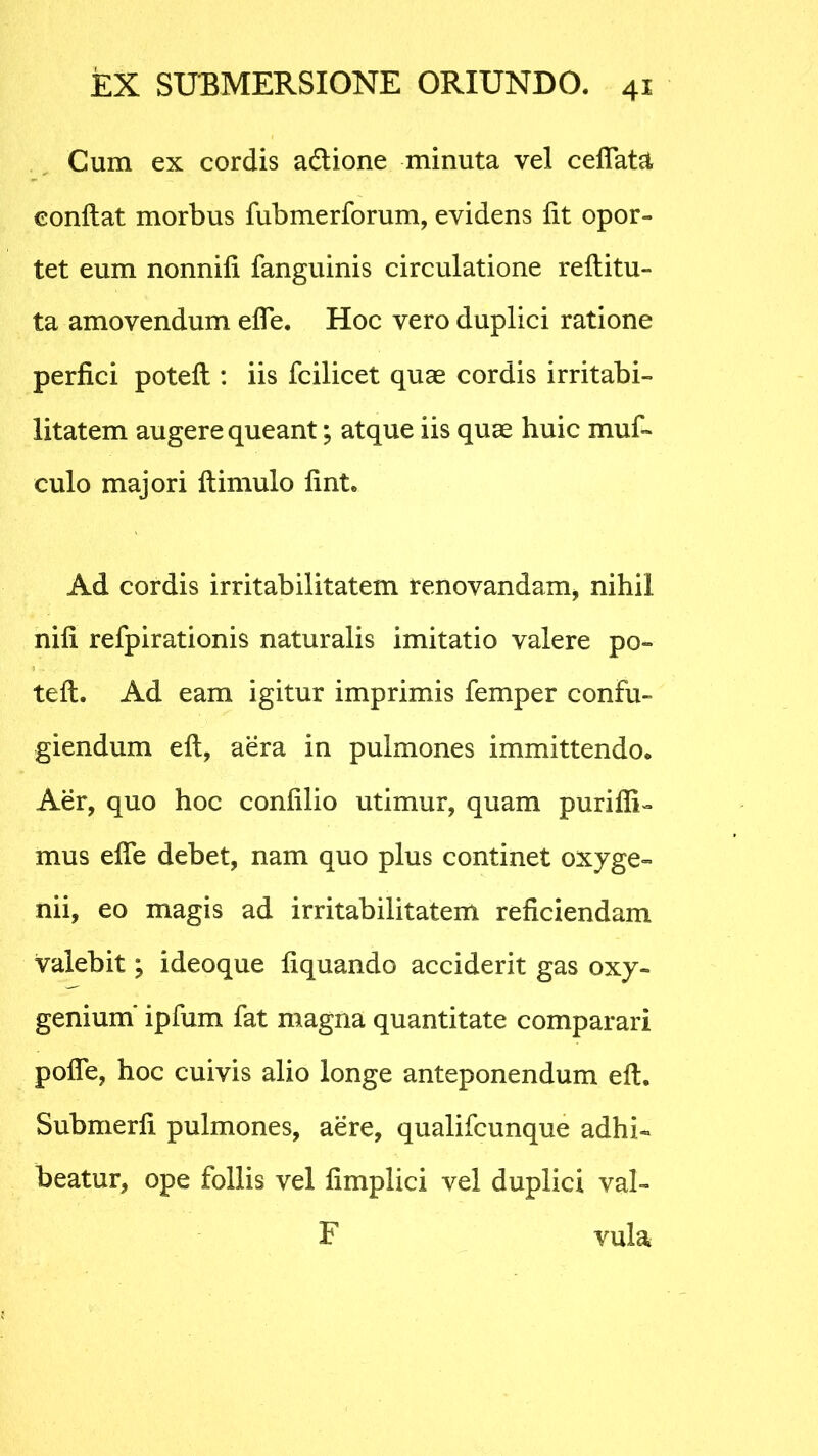 Cum ex cordis adtione minuta vel ceffata conflat morbus fubmerforum, evidens fit opor- tet eum nonnifi fanguinis circulatione reflitu- ta amovendum effe. Hoc vero duplici ratione perfici potefl: iis fcilicet quae cordis irritabi- litatem augere queant; atque iis quae huic muf- culo majori flimulo fint. Ad cordis irritabilitatem renovandam, nihil nifi refpirationis naturalis imitatio valere po- tefl. Ad eam igitur imprimis femper confu- giendum eft, aera in pulmones immittendo. Aer, quo hoc confilio utimur, quam puriffi- mus effe debet, nam quo plus continet oxyge- nii, eo magis ad irritabilitatem reficiendam valebit; ideoque liquando acciderit gas oxy- genium' ipfum fat magna quantitate comparari poffe, hoc cuivis alio longe anteponendum eft. Submerfi pulmones, aere, qualifcunque adhi- beatur, ope follis vel fimplici vel duplici val- F vula