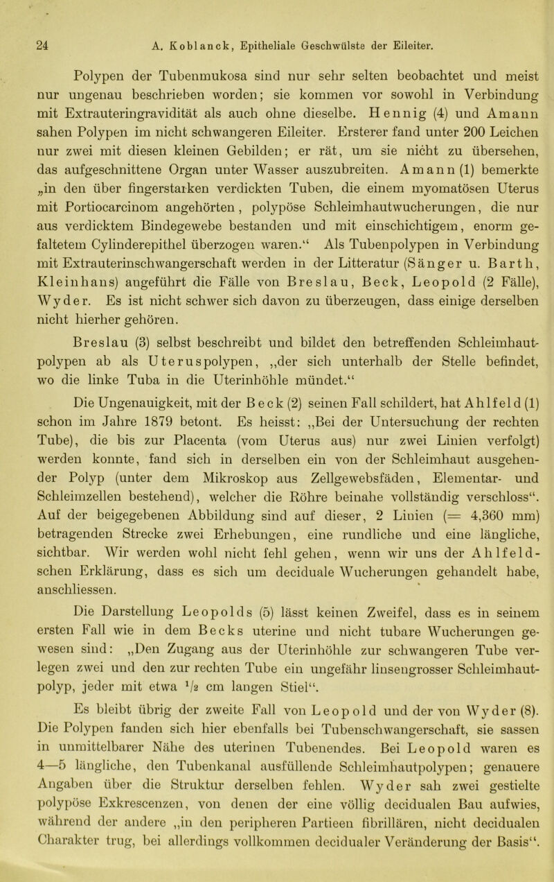 Polypen der Tubenmukosa sind nur sehr selten beobachtet und meist nur ungenau beschrieben worden; sie kommen vor sowohl in Verbindung mit Extrauteringravidität als auch ohne dieselbe. Hennig (4) und Amann sahen Polypen im nicht schwangeren Eileiter. Ersterer fand unter 200 Leichen nur zwei mit diesen kleinen Gebilden; er rät, um sie nicht zu übersehen, das aufgeschnittene Organ unter Wasser auszubreiten. Amann (1) bemerkte ;,in den über fingerstarken verdickten Tuben, die einem myomatösen Uterus mit Portiocarcinom angehörten, polypöse Schleimhautwucherungen, die nur aus verdicktem Bindegewebe bestanden und mit einschichtigem, enorm ge- faltetem Cylinderepithel überzogen waren.‘‘ Als Tubenpolypen in Verbindung mit Extrauterinschwangerschaft werden in der Litteratur (Sänger u. Barth, Kleinhans) angeführt die Fälle von Breslau, Beck, Leopold (2 Fälle), W y d e r. Es ist nicht schwer sich davon zu überzeugen, dass einige derselben nicht hierher gehören. Breslau (3) selbst beschreibt und bildet den betreffenden Schleimhaut* polypen ab als Uteruspolypen, ,,der sich unterhalb der Stelle befindet, wo die linke Tuba in die Uterinhöhle mündet.“ Die Ungenauigkeit, mit der B eck (2) seinen Fall schildert, hat Ahlfeld (1) schon im Jahre 1879 betont. Es heisst: ,,Bei der Untersuchung der rechten Tube), die bis zur Placenta (vom Uterus aus) nur zwei Linien verfolgt) werden konnte, fand sich in derselben ein von der Schleimhaut ausgehen- der Polyp (unter dem Mikroskop aus Zellgewebsfäden, Elementar- und Schleimzellen bestehend), welcher die Röhre beinahe vollständig verschloss“. Auf der beigegebenen Abbildung sind auf dieser, 2 Linien (= 4,360 mm) betragenden Strecke zwei Erhebungen, eine rundliche und eine längliche, sichtbar. Wir werden wohl nicht fehl gehen, wenn wir uns der Ahlfeld- schen Erklärung, dass es sich um deciduale Wucherungen gehandelt habe, anschliessen. Die Darstellung Leopolds (5) lässt keinen Zweifel, dass es in seinem ersten Fall wie in dem Becks uterine und nicht tubare Wucherungen ge- wesen sind: „Den Zugang aus der Uterinhöhle zur schwangeren Tube ver- legen zwei und den zur rechten Tube ein ungefähr linsengrosser Schleimhaut- polyp, jeder mit etwa Va cm langen Stiel“. Es bleibt übrig der zweite Fall von Leopold und der von Wyder(8). Die Polypen fanden sich hier ebenfalls bei Tubenschwangerschaft, sie sassen in unmittelbarer Nähe des uterinen Tubenendes. Bei Leopold waren es 4—5 längliche, den Tubenkanal ausfüllende Schleimhautpolypen; genauere Angaben über die Struktur derselben fehlen. Wyder sah zwei gestielte polypöse Exkrescenzen, von denen der eine völlig decidualen Bau auf wies, während der andere ,,in den peripheren Partieen fibrillären, nicht decidualen Charakter trug, bei allerdings vollkommen decidualer Veränderung der Basis“.