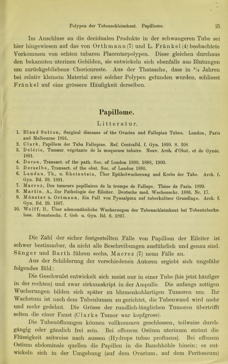 Im Anschluss an die decidualen Produkte in der schwangeren Tube sei hier hingewiesen auf das von Orthm ann (7) und L. Fränkel(4) beobachtete Vorkommen von echten tubaren Placentarpolypen. Diese gleichen durchaus den bekannten uterinen Gebilden, sie entwickeln sich ebenfalls aus Blutungen um zurückgebliebene Chorionreste. Aus der Thatsache, dass in Jahren bei relativ kleinem Material zwei solcher Polypen gefunden wurden, schliesst Fränkel auf eine grössere Häufigkeit derselben. Papillome. Litteratur. 1. Bland Sutton, Surgical diseases of the Ovaries and Fallopian Tubes. London, Paris and Melbourne 1891. 2. Clark, Papillom der Tuba Fallopiae. Ref. Centralbl. f. Gyn. 1899. S. 308. 3. Doleris, Tumeur vegetante de la muqueuse tubaire. Nouv. Arch. d’Obst. et de Gynec. 1891. 4. Do ran, Transact. of the path. Soc. of London 1880, 1888, 1900. 5. Derselbe, Transact. of the obst. Soc. of London 1886. 6. Landau, Th., u. Rheinstein, Über Epithel Wucherung und Krebs der Tube. Arch. f. Gyn. Bd. 39. 1891. 7. Macrez, Des tumeurs papillaires de la trompe de Fallope. These de Paris. 1899. 8. Martin, A., Zur Pathologie der Eileiter. Deutsche med. Wochenschr. 1886. Nr. 17. 9. Münster u. Ortmann, Ein Fall von Pyosalpinx auf tuberkulöser Grundlage. Arch. f. Gyn. Bd. 29. 1887. 10. Wolff, B., Über adenomähnliche Wucherungen der Tubenschleimhaut bei Tubentuberku- lose. Monatsschr. f. Geb. u. Gyn. Bd. 6. 1897. Die Zahl der sicher festgestellten Fälle von Papillom der Eileiter ist schwer bestimmbar, da nicht alle Beschreibungen ausführlich und genau sind. Sänger und Barth führen sechs, Macrez (7) neun Fälle an. Aus der Schilderung der verschiedenen Autoren ergiebt sich ungefähr folgendes Bild: Die Geschwulst entwickelt sich meist nur in einer Tube (bis jetzt häufiger in der rechten) und zwar cirkumskript in der Ampulle. Die anfangs zottigen Wucherungen bilden sich später zu blumenkohlartigeu Tumoren um. Ihr Wachstum ist nachdem Tubenlumen zu gerichtet, die Tuben wand wird mehr und mehr gedehnt. Die Grösse der rundlich-länglichen Tumoren übertrifft selten die einer Faust (Clarks Tumor war kopfgross). Die Tubenöffnungen können vollkommen geschlossen, teilweise durch- gängig oder gänzlich frei sein. Bei offenem Ostium uterinum strömt die Flüssigkeit zeitweise nach aussen (Hydrops tubae profiuens). Bei offenem Ostium abdominale quellen die Papillen in die Bauchhöhle hinein; es ent- wickeln sich in der Umgebung (auf dem Ovarium, auf dem Peritoneum)