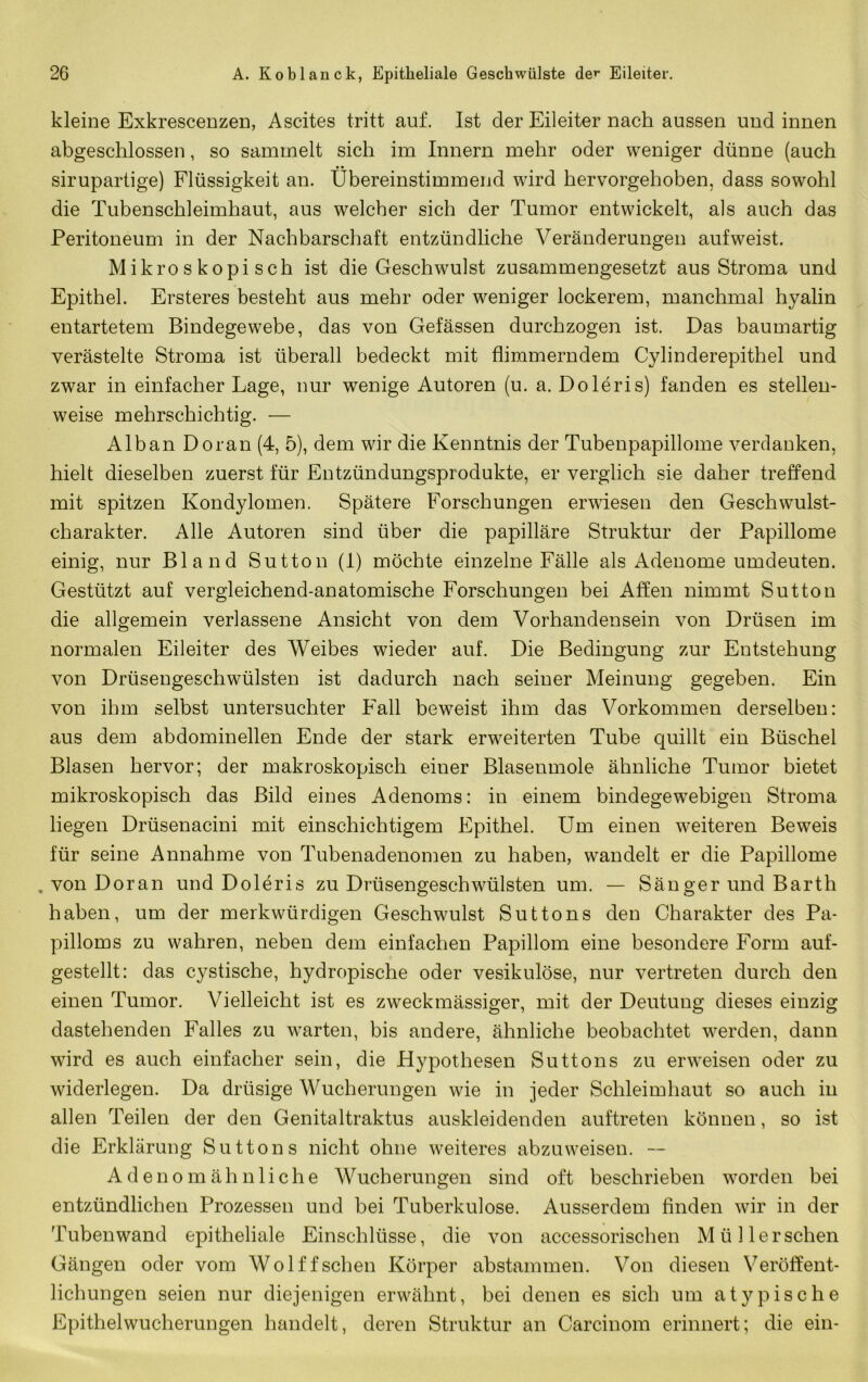 kleine Exkrescenzen, Ascites tritt auf. Ist der Eileiter nach aussen und innen abgeschlossen, so sammelt sich im Innern mehr oder weniger dünne (auch • • sirupartige) Flüssigkeit an. übereinstimmend wird hervorgehoben, dass sowohl die Tubenschleimhaut, aus welcher sich der Tumor entwickelt, als auch das Peritoneum in der Nachbarschaft entzündliche Veränderungen aufweist. Mikroskopisch ist die Geschwulst zusammengesetzt aus Stroma und Epithel. Ersteres besteht aus mehr oder weniger lockerem, manchmal hyalin entartetem Bindegewebe, das von Gelassen durchzogen ist. Das baumartig verästelte Stroma ist überall bedeckt mit flimmerndem Cylinderepithel und zwar in einfacher Lage, nur wenige Autoren (u. a. Doleris) fanden es stellen- weise mehrschichtig. — Alban Do ran (4, 5), dem wir die Kenntnis der Tubenpapillome verdanken, hielt dieselben zuerst für Entzündungsprodukte, er verglich sie daher treffend mit spitzen Kondylomen. Spätere Forschungen erwiesen den Geschwulst- charakter. Alle Autoren sind über die papilläre Struktur der Papillome einig, nur Bland Sutton (I) möchte einzelne Fälle als Adenome umdeuten. Gestützt auf vergleichend-anatomische Forschungen bei Affen nimmt Sutton die allgemein verlassene Ansicht von dem Vorhandensein von Drüsen im normalen Eileiter des Weibes wieder auf. Die Bedingung zur Entstehung von Drüsengeschwülsten ist dadurch nach seiner Meinung gegeben. Ein von ihm selbst untersuchter Fall beweist ihm das Vorkommen derselben: aus dem abdominellen Ende der stark erweiterten Tube quillt ein Büschel Blasen hervor; der makroskopisch einer Blasenmole ähnliche Tumor bietet mikroskopisch das Bild eines Adenoms: in einem bindegewebigen Stroma liegen Drüsenacini mit einschichtigem Epithel. Um einen weiteren Beweis für seine Annahme von Tubenadenomen zu haben, wandelt er die Papillome , von Doran und Doleris zu Drüsengeschwülsten um. — Sänger und Barth haben, um der merkwürdigen Geschwulst Suttons den Charakter des Pa- pilloms zu wahren, neben dem einfachen Papillom eine besondere Form auf- gestellt: das cystische, hydropische oder vesikulöse, nur vertreten durch den einen Tumor. Vielleicht ist es zweckmässiger, mit der Deutung dieses einzig dastehenden Falles zu warten, bis andere, ähnliche beobachtet werden, dann wird es auch einfacher sein, die Hypothesen Suttons zu erweisen oder zu widerlegen. Da drüsige Wucherungen wie in jeder Schleimhaut so auch in allen Teilen der den Genitaltraktus auskleidenden auftreten können, so ist die Erklärung Suttons nicht ohne weiteres abzuweisen. -- A d e n o m ä h n 1 i c h e Wucherungen sind oft beschrieben worden bei entzündlichen Prozessen und bei Tuberkulose. Ausserdem Anden wir in der Tuben wand epitheliale Einschlüsse, die von accessorischen Müller sehen Gängen oder vom Wol ff sehen Körper abstammen. Von diesen Veröffent- lichungen seien nur diejenigen erwähnt, bei denen es sich um atypische Epithelwucherungen handelt, deren Struktur an Carcinom erinnert; die ein-