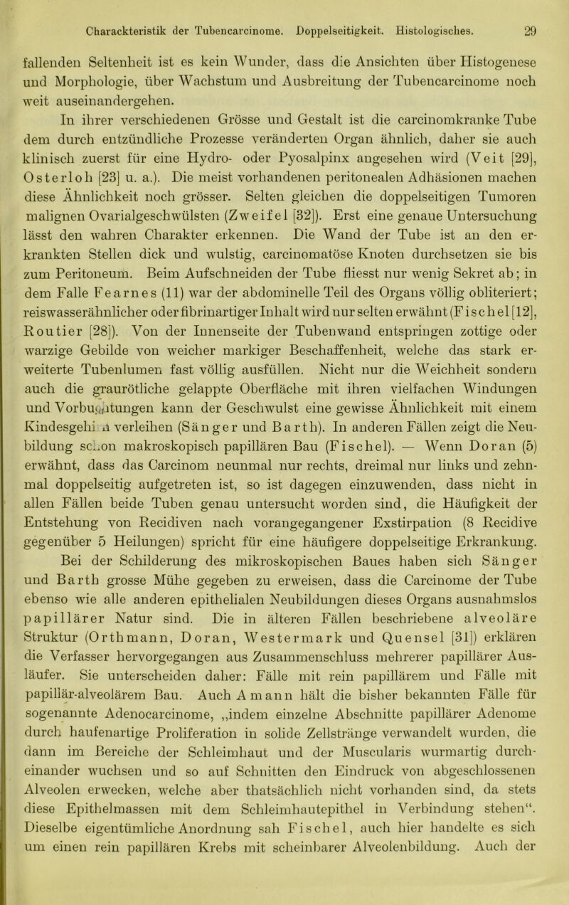 fallenden Seltenheit ist es kein Wunder, dass die Ansichten über Histogenese und Morphologie, über Wachstum und Ausbreitung der Tubencarcinome noch weit auseinandergehen. In ihrer verschiedenen Grösse und Gestalt ist die carcinomkranke Tube dem durch entzündliche Prozesse veränderten Organ ähnlich, daher sie auch klinisch zuerst für eine Hydro- oder Pyosalpinx angesehen wird (Veit [29], Osterloh [23] u. a.). Die meist vorhandenen peritonealen Adhäsionen machen diese Ähnlichkeit noch grösser. Selten gleichen die doppelseitigen Tumoren malignen Ovarialgeschwülsten (Zweifel [32]). Erst eine genaue Untersuchung lässt den wahren Charakter erkennen. Die Wand der Tube ist an den er- krankten Stellen dick und wulstig, carcinomatöse Knoten durchsetzen sie bis zum Peritoneum. Beim Aufschneiden der Tube fliesst nur wenig Sekret ab; in dem Falle Fearnes (11) war der abdominelle Teil des Organs völlig obliteriert; reiswasserähnlicher oder fibrinartiger Inhalt wird nur selten erwähnt (Fischei [12], Kontier [28]). Von der Innenseite der Tubenv/and entspringen zottige oder warzige Gebilde von weicher markiger Beschaffenheit, welche das stark er- weiterte Tubenlumen fast völlig ausfüllen. Nicht nur die Weichheit sondern auch die graurötliche gelappte Oberfläche mit ihren vielfachen Windungen und Vorbu.Qfitungen kann der Geschwulst eine gewisse Ähnlichkeit mit einem Kindesgehi n verleihen (Sänger und Barth). In anderen Fällen zeigt die Neu- bildung sc^on makroskopisch papillären Bau (Fischei). — Wenn Do ran (5) erwähnt, dass das Carcinom neunmal nur rechts, dreimal nur links und zehn- mal doppelseitig aufgetreten ist, so ist dagegen einzuwenden, dass nicht in allen Fällen beide Tuben genau untersucht worden sind, die Häufigkeit der Entstehung von Recidiven nach vorangegangener Exstirpation (8 Recidive gegenüber 5 Heilungen) spricht für eine häufigere doppelseitige Erkrankung. Bei der Schilderung des mikroskopischen Baues haben sich Sänger und Barth grosse Mühe gegeben zu erweisen, dass die Carcinome der Tube ebenso wie alle anderen epithelialen Neubildungen dieses Organs ausnahmslos papillärer Natur sind. Die in älteren Fällen beschriebene alveoläre Struktur (Orthmann, Doran, Westermark und Quensel [31]) erklären die Verfasser hervorgegangen aus Zusammenschluss mehrerer papillärer Aus- läufer. Sie unterscheiden daher: Fälle mit rein papillärem und Fälle mit papillär-alveolärem Bau. Auch A mann hält die bisher bekannten Fälle für sogenannte Adenocarcinome, ,,indem einzelne Abschnitte papillärer Adenome durch haufenartige Proliferation in solide Zellstränge verwandelt wurden, die dann im Bereiche der Schleimhaut und der Muscularis wurmartig durch- einander wuchsen und so auf Schnitten den Eindruck von abgeschlossenen Alveolen erwecken, welche aber thatsächlich nicht vorhanden sind, da stets diese Epithelmassen mit dem Schleimhautepithel in Verbindung stehen“. Dieselbe eigentümliche Anordnung sah Fischel, auch hier handelte es sich um einen rein papillären Krebs mit scheinbarer Alveolenbildung. Auch der