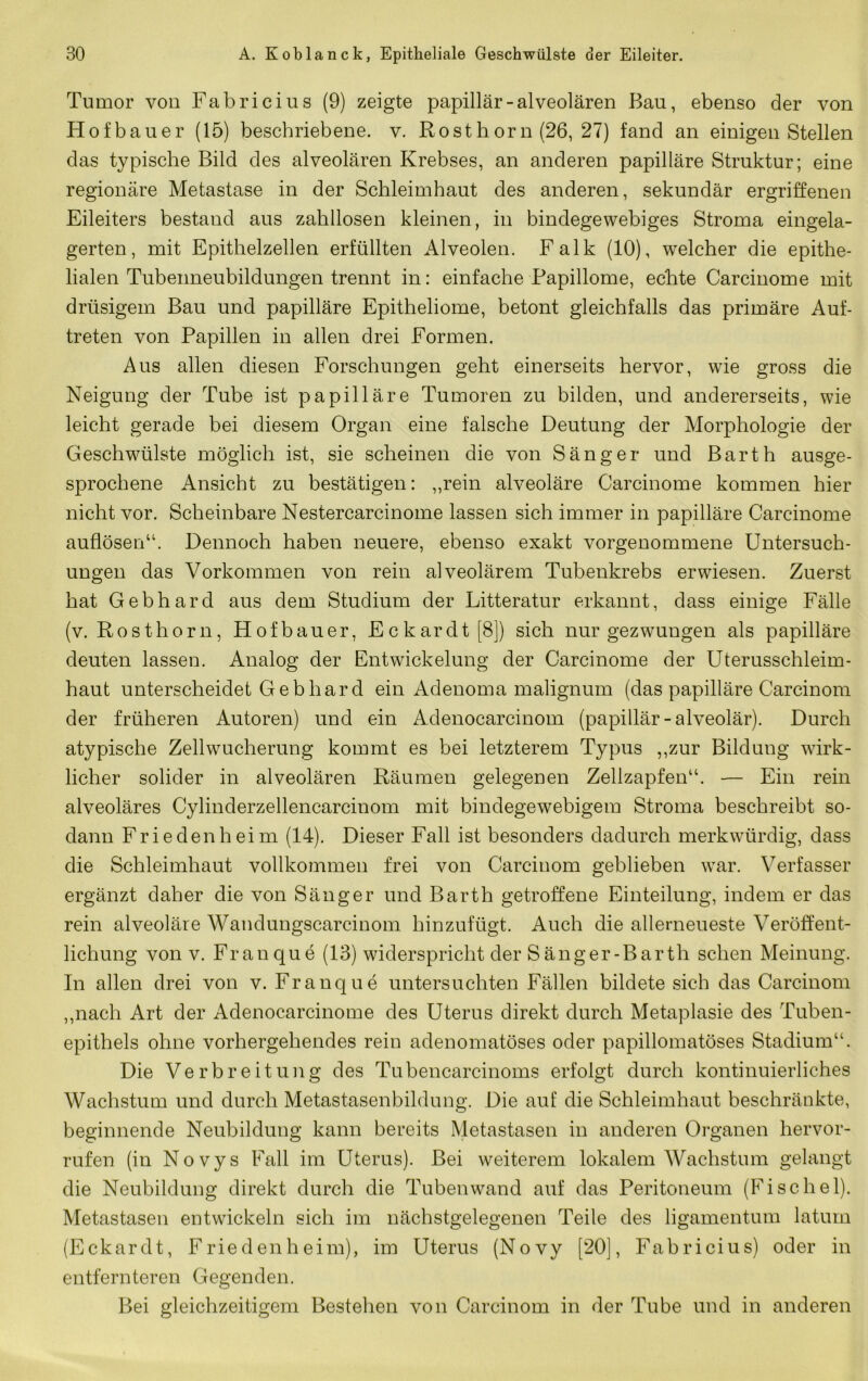 Tumor von Fabricius (9) zeigte papillär-alveolären Bau, ebenso der von Hofbauer (15) beschriebene, v. Rosthorn (26, 27) fand an einigen Stellen das typische Bild des alveolären Krebses, an anderen papilläre Struktur; eine regionäre Metastase in der Schleimhaut des anderen, sekundär ergriffenen Eileiters bestand aus zahllosen kleinen, in bindegewebiges Stroma eingela- gerten, mit Epithelzellen erfüllten Alveolen. Falk (10), welcher die epithe- lialen Tubenneubildungen trennt in: einfache Papillome, echte Carcinome mit drüsigem Bau und papilläre Epitheliome, betont gleichfalls das primäre Auf- treten von Papillen in allen drei Formen. Aus allen diesen Forschungen geht einerseits hervor, wie gross die Neigung der Tube ist papilläre Tumoren zu bilden, und andererseits, wie leicht gerade bei diesem Organ eine falsche Deutung der Morphologie der Geschwülste möglich ist, sie scheinen die von Sänger und Barth ausge- sprochene Ansicht zu bestätigen: ,,rein alveoläre Carcinome kommen hier nicht vor. Scheinbare Nestercarcinome lassen sich immer in papilläre Carcinome auflösen“. Dennoch haben neuere, ebenso exakt vorgenommene Untersuch- ungen das Vorkommen von rein alveolärem Tubenkrebs erwiesen. Zuerst hat Gebhard aus dem Studium der Litteratur erkannt, dass einige Fälle (v. Rosthorn, Hofbauer, Eckardt[8]) sich nur gezwungen als papilläre deuten lassen. Analog der Entwickelung der Carcinome der Uterusschleim- haut unterscheidet Gebhard ein Adenoma malignum (das papilläre Carcinom der früheren Autoren) und ein Adenocarcinom (papillär-alveolär). Durch atypische Zell Wucherung kommt es bei letzterem Typus ,,zur Bildung wirk- licher solider in alveolären Räumen gelegenen Zellzapfen“. — Ein rein alveoläres Cylinderzellencarcinom mit bindegewebigem Stroma beschreibt so- dann Frieden heim (14), Dieser Fall ist besonders dadurch merkwürdig, dass die Schleimhaut vollkommen frei von Carcinom geblieben war. Verfasser ergänzt daher die von Sänger und Barth getroffene Einteilung, indem er das rein alveoläre Wandungscarcinom hinzufügt. Auch die allerneueste Veröffent- lichung von V. Franque (13) widerspricht der Sang er-Barth sehen Meinung. In allen drei von v. Franque untersuchten Fällen bildete sich das Carcinom ,,nach Art der Adenocarcinome des Uterus direkt durch Metaplasie des Tuben- epithels ohne vorhergehendes rein adenomatöses oder papillomatöses Stadium“. Die Verbreitung des Tubencarcinoms erfolgt durch kontinuierliches Wachstum und durch Metastasenbildung. Die auf die Schleimhaut beschränkte, beginnende Neubildung kann bereits Metastasen in anderen Organen hervor- rufen (in Novys Fall im Uterus). Bei weiterem lokalem Wachstum gelangt die Neubildung direkt durch die Tuben wand auf das Peritoneum (Fi sc hei). Metastasen entwickeln sich im nächstgelegenen Teile des ligamentum latum (Eckardt, Friedenheim), im Uterus (Novy [20], Fabricius) oder in entfernteren Gegenden. Bei gleichzeitigem Bestehen von Carcinom in der Tube und in anderen