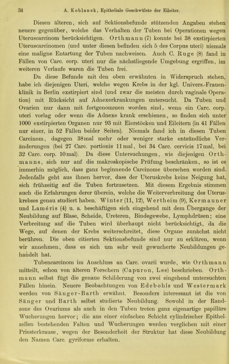 Diesen älteren, sich auf Sektionsbefunde stützenden Angaben stehen neuere gegenüber, welche das Verhalten der Tuben bei Operationen wegen Uteruscarcinom berücksichtigen. Orthmann (7) konnte bei 38 exstirpierten Uteruscarcinomen (und unter diesen befinden sich 5 des Corpus uteri) niemals eine maligne Entartung der Tuben nach weisen. Auch C. Rüge (8) fand in Fällen von Care. corp. uteri nur die nächstliegende Umgebung ergriffen, im weiteren Verlaufe waren die Tuben frei. Da diese Befunde mit den oben erwähnten in Widerspruch stehen, habe ich diejenigen Uteri, welche wegen Krebs in der kgl. Univers.-Frauen- klinik in Berlin exstirpiert sind (und zwar die meisten durch vaginale Opera- tion) mit Rücksicht auf Adnexerkrankungen untersucht. Da Tuben und Ovarien nur dann mit fortgenommen worden sind, wenn ein Care. corp. uteri vorlag oder wenn die Adnexe krank erschienen, so finden sich unter 1000 exstirpierten Organen nur 93 mit Eierstöcken und Eileitern (in 41 Fällen nur einer, in 52 Fällen beider Seiten). Niemals fand ich in diesen Tuben Carcinom, dagegen 38mal mehr oder weniger starke entzündliche Ver- änderungen (bei 27 Care, portionis 11 mal, bei 34 Care, cervicis 17mal, bei 32 Care. corp. lOmal). Da diese Untersuchungen, wie diejenigen Orth- manns, sich nur auf die makroskopische Prüfung beschränken, so ist es immerhin möglich, dass ganz beginnende Carcinome übersehen worden sind. Jedenfalls geht aus ihnen hervor, dass der Uteruskrebs keine Neigung hat, sich frühzeitig auf die Tuben fortzusetzen. Mit diesem Ergebnis stimmen auch die Erfahrungen derer überein, welche die Weiterverbreitung des Uterus- krebses genau studiert haben. Winter (11, 12), Wertheim (9), Kermauner und Lameris (4) u. a. beschäftigen sich eingehend mit dem Übergange der Neubildung auf Blase, Scheide, Ureteren, Bindegewebe, Lymphdrüsen; eine Verbreitung auf die Tuben wird überhaupt nicht berücksichtigt, da die Wege, auf denen der Krebs weiterschreitet, diese Organe zunächst nicht berühren. Die oben citierten Sektionsbefunde sind nur zu erklären, wenn wir annehmen, dass es sich um sehr weit gewucherte Neubildungen ge- handelt hat. Tubencarcinom im Anschluss an Care, ovarii wurde, wie Orth mann mitteilt, schon von älteren Forschern (Capuron, Lee) beschrieben. Orth- mann selbst fügt die genaue Schilderung von zwei eingehend untersuchten Fällen hinein. Neuere Beobachtungen von Edebohls und Westermark werden von Sänger-Barth erwähnt. Besonders interessant ist die von Sänger und Barth selbst studierte Neubildung. Sowohl in der Rand- zone des Ovariums als auch in den Tuben treten ganz eigenartige papilläre Wucherungen hervor; die aus einer einfachen Schicht cylindrischer Epithel- zellen bestehenden Falten und Wucherungen werden verglichen mit einer Priesterkrause, wegen der Besonderheit der Struktur hat diese Neubildung den Namen Care, gyriforme erhalten.