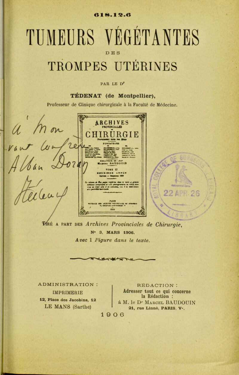 018.1^.0 TUMEURS VÉGÉTANTES DES TROMPES UTÉRINES PAR LE Dr TÉDENAT (de Montpellier), Professeur de Clinique chirurgicale à la Faculté de Médecine. J}Ui* TjlA kc. un ARCHIVES PROVINCIAUX CHIRURGIE Futumt ton» ta» Jfcu» f ONOATEUtLi •oirru ui ■BDI40 rrv CALOT B *A ta*» mQXKI *4WUMk UMUlSb.^ Mtza IA J. Cn« RCLLBT iX. * L<*» ftAS» K.i. brijx ,0 ol\ m». ooiat •;»«» «tLLAl « k «xm» tBDACTVOB VU lHI» M*»qh baudoolu TOME U BfDXIIktl àNHfil Ca dIm * fco /WC» naflrwH dm» te fui» * granO» tabUauM rrmoptifim» * bJb pkotagrmrwna m relief, dont iBff mm frétl croc J m cowjlcm, toi i U d*M*-4nmit a B forrrfl» Worr fax**. PARIS ouctAUl os» tBCJii*W tBûrrirciBLU os ‘jbibtfm/t li uvu»itii M'n'mwji h =*m RÉ a part des Archives Provinciales de Chirurgie, N® 3, MARS 1906. Avec 1 Figure dans le texte. ADMINISTRATION : IMPRIMERIE 12, Place des Jacobins, 12 LE MANS (Sarthe) RÉDACTION : Adresser tout ce qui concerne la Rédaction : à M. le Dr Marcel BAUDOUIN 21, rue Linné, PARIS, V®.