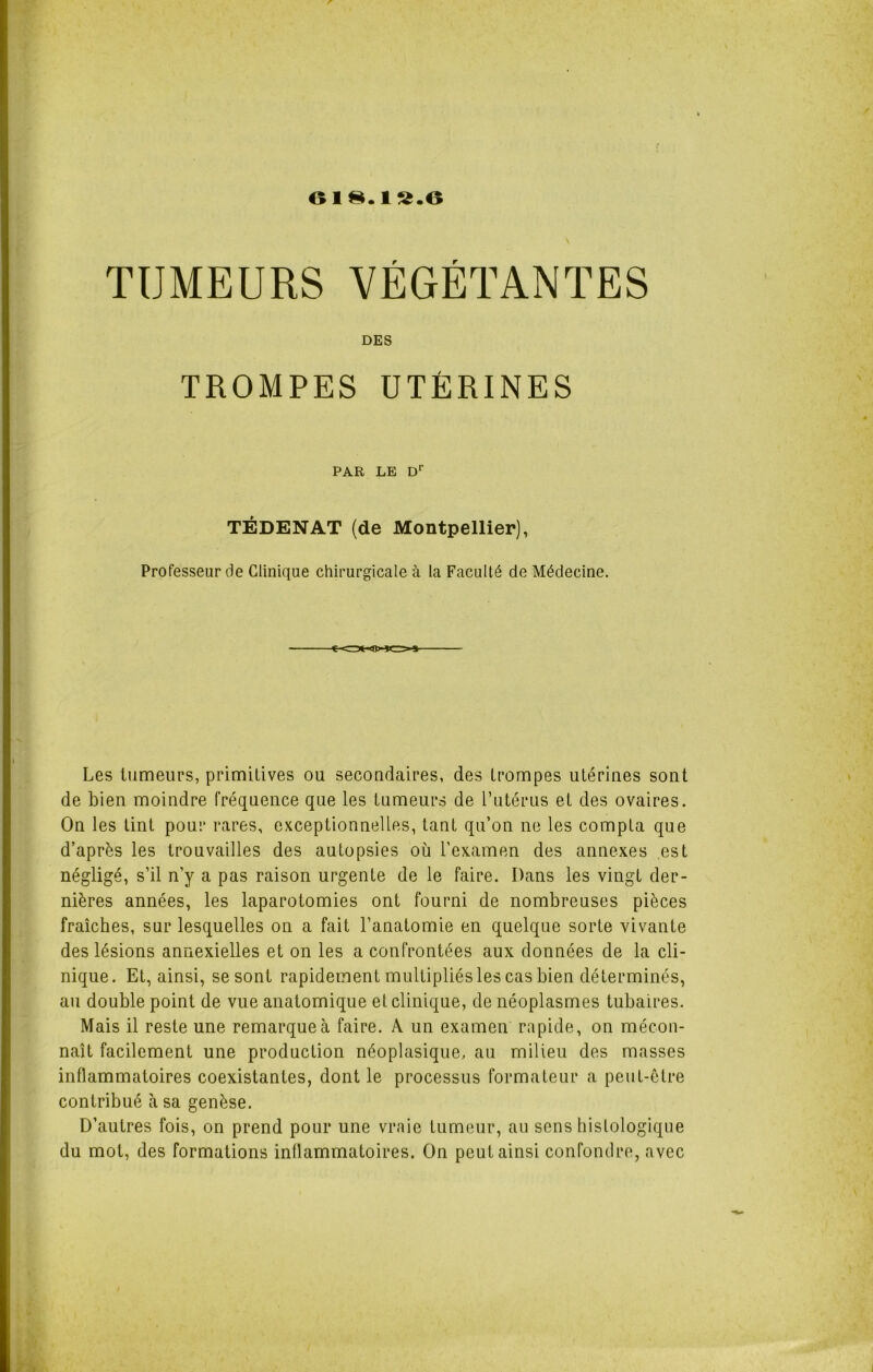 6I8.1S.6 TUMEURS VÉGÉTANTES DES TROMPES UTÉRINES PAR LE Dr TÉDENAT (de Montpellier), Professeur de Clinique chirurgicale à la Faculté de Médecine. Les tumeurs, primitives ou secondaires, des trompes utérines sont de bien moindre fréquence que les tumeurs de l’utérus et des ovaires. On les tint pour rares, exceptionnelles, tant qu’on ne les compta que d’après les trouvailles des autopsies où l’examen des annexes est négligé, s’il n’y a pas raison urgente de le faire. Dans les vingt der- nières années, les laparotomies ont fourni de nombreuses pièces fraîches, sur lesquelles on a fait l’anatomie en quelque sorte vivante des lésions annexielles et on les a confrontées aux données de la cli- nique. Et, ainsi, se sont rapidement multipliés les cas bien déterminés, au double point de vue anatomique et clinique, de néoplasmes tubaires. Mais il reste une remarque à faire. A un examen rapide, on mécon- naît facilement une production néoplasique, au milieu des masses inflammatoires coexistantes, dont le processus formateur a peut-être contribué à sa genèse. D’autres fois, on prend pour une vraie tumeur, au sens histologique du mot, des formations inflammatoires. On peut ainsi confondre, avec