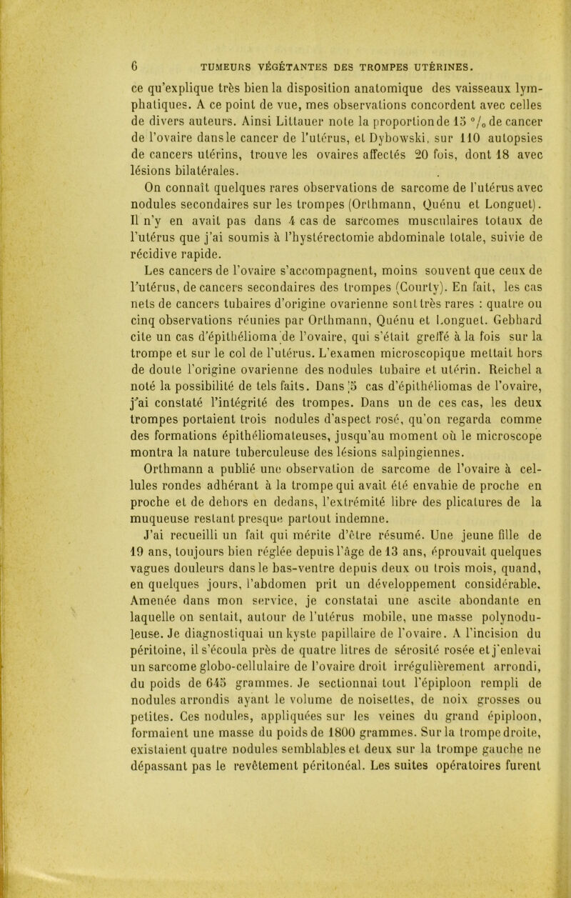 ce qu’explique très bien la disposition anatomique des vaisseaux lym- phatiques. A ce point de vue, mes observations concordent avec celles de divers auteurs. Ainsi Littauer note la proportionde 15 °/0de cancer de l’ovaire dans le cancer de l’utérus, et Dybowski, sur 110 autopsies de cancers utérins, trouve les ovaires affectés 20 fois, dont 18 avec lésions bilatérales. On connaît quelques rares observations de sarcome de rutérusavec nodules secondaires sur les trompes (Orthmann, Quénu et Longuet). Il n’y en avait pas dans 4 cas de sarcomes musculaires totaux de l’utérus que j’ai soumis à l’hystérectomie abdominale totale, suivie de récidive rapide. Les cancers de l’ovaire s’accompagnent, moins souvent que ceux de l'utérus, de cancers secondaires des trompes (Courty). En fait, les cas nets de cancers tubaires d’origine ovarienne sont très rares : quatre ou cinq observations réunies par Orthmann, Quénu et Longuet. Gebhard cite un cas d’épithélioma de l’ovaire, qui s’était greffé à la fois sur la trompe et sur le col de l’utérus. L’examen microscopique mettait hors de doute l’origine ovarienne des nodules tubaire et utérin. Reichel a noté la possibilité de tels faits. Dans ;S cas d’épithéliomas de l’ovaire, j'ai constaté l’intégrité des trompes. Dans un de ces cas, les deux trompes portaient trois nodules d’aspect rosé, qu’on regarda comme des formations épithéliomateuses, jusqu’au moment où le microscope montra la nature tuberculeuse des lésions salpingiennes. Orthmann a publié une observation de sarcome de l’ovaire à cel- lules rondes adhérant à la trompe qui avait été envahie de proche en proche et de dehors en dedans, l’extrémité libre des plicatures de la muqueuse restant presque partout indemne. J’ai recueilli un fait qui mérite d’être résumé. Une jeune fille de 19 ans, toujours bien réglée depuis l’âge de 13 ans, éprouvait quelques vagues douleurs dans le bas-ventre depuis deux ou trois mois, quand, en quelques jours, l’abdomen prit un développement considérable. Amenée dans mon service, je constatai une ascite abondante en laquelle on sentait, autour de l’utérus mobile, une masse polynodu- leuse. Je diagnostiquai un kyste papillaire de l’ovaire. A l’incision du péritoine, il s’écoula près de quatre litres de sérosité rosée et j'enlevai un sarcome globo-cellulaire de l’ovaire droit irrégulièrement arrondi, du poids de 645 grammes. Je sectionnai tout l’épiploon rempli de nodules arrondis ayant le volume de noisettes, de noix grosses ou petites. Ces nodules, appliquées sur les veines du grand épiploon, formaient une masse du poids de 1800 grammes. Sur la trompe droite, existaient quatre nodules semblables et deux sur la trompe gauche ne dépassant pas le revêtement péritonéal. Les suites opératoires furent
