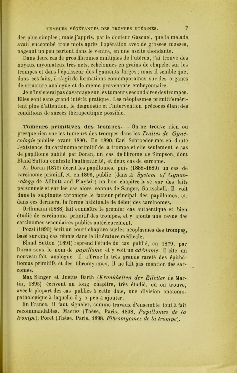 des plus simples; mais j'appris, parle docteur Gascuel, que la malade avait succombé trois mois après l’opération avec de grosses masses, nageant un peu partout dans le ventre, en une ascite abondante. Dans deux cas de gros fibromes multiples de l’utérus, j'ai trouvé des noyaux myomateux très nets, échelonnés en grains de chapelet sur les trompes et dans l’épaisseur des ligaments larges ; mais il semble que, dans ces faits, il s’agit de formations contemporaines sur des organes de structure analogue et de meme provenance embryonnaire. Je n’insisterai pas davantage sur les tumeurs secondaires des trompes. Elles sont sans grand intérêt pratique. Les néoplasmes primitifs méri- tent plus d’attention, le diagnostic et l’intervention précoces étant des conditions de succès thérapeutique possible. Tumeurs primitives des trompes. —■ On ne trouve rien ou presque rien sur les tumeurs des trompes dans les Traités de Gyné- cologie publiés avant 1890. En 1890, Cari Schroeder met en doute l’existence du carcinome primitif de la trompe et cite seulement le cas de papillome publié par Doran, un cas de fibrome de Simpson, dont Bland Sutton conteste l’authenticité, et deux cas de sarcome. A. Doran (1879) décrit les papillomes, puis (1888-1889) un cas de carcinome primitif, et, en 1896, publie (dans A System of Gynae- (ology de Allbutt and Playfair) un bon chapitre basé sur des faits personnels et sur les cas alors connus de Sanger, Gottschalk. Il voit dans la salpingite chronique le facteur principal des papillomes, et, dans ces derniers, la forme habituelle de début des carcinomes. % Orthmann (1888) fait connaître le premier cas authentique et bien étudié de carcinome primitif des trompes, et y ajoute une revue des carcinomes secondaires publiés antérieurement. Pozzi (1890) écrit un court chapitre sur les néoplasmes des trompes, basé sur cinq cas réunis dans la littérature médicale. Bland Sutton (1891) reprend l’étude du cas publié, en 1879, par Doran sous le nom de 'papillome et y voit un adénome. Il cite un nouveau fait analogue. Il affirme la très grande rareté des épithé- liomas primitifs et des fibromyomes, il ne fait pas mention des sar- comes. Max Sanger et Justus Barth (Krankheiten der Eileiter de Mar- tin, 1895) écrivent un long chapitre, très étudié, où on trouve, avec la plupart des cas publiés à cette date, une division anatomo- pathologique à laquelle il y a peu à ajouter. En France, il faut signaler, comme travaux d’ensemble tout à fait recommandables. Macrez (Thèse, Paris, 1898, Papillomes de la trompe); Poret (Thèse, Paris, 1898, Fibromyomes de la trompe).