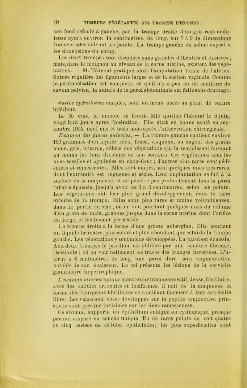 son fond refoulé à gauche, par la trompe droite d’un gris rosé nodu- leuse ayant environ 14 centimètres, de long, sur 7 à 9 de dimensions transversales suivant les points. La trompe gauche de même aspect a les dimensions du poing. Les deux trompes sont décollées sans grandes difficultés et excisées; mais, dans le moignon au niveau de la corne utérine, existent des végé- tations. — M. Tédenat pratique alors l’amputation totale de l’utérus. Suture régulière des ligaments larges et de la section vaginale. Comme la péritonéisation est complète, et qu'il n’y a pas eu de souillure du cavum pelvien, la suture de la paroi abdominale est faite sans drainage. Suites opératoires simples, sauf un menu abcès au point de suture inférieur. Le 25 mai, la malade se levait. Elle quittait l’hôpital le 6 juin, vingt huit jours après l’opération. Elle était en bonne santé en sep- tembre 1904, neuf ans et trois mois après l’intervention chirurgicale. Examen des pièces enlevées. — La trompe gauche contient environ 150 grammes d’un liquide roux, foncé, visqueux, où nagent des grains mous, gris, luisants, débris des végétations qui la remplissent formant au moins les huit dixièmes de son contenu. Ces végétations sont les unes sessiles et agminées en chou-fleur ; d’autres plus rares sont pédi- culées et ramescentes. Elles sont molles, sauf quelques unes très rares, dont l’extrémité est rugueuse et sèche. Leur implantation se fait à la surface de la muqueuse, et ne pénètre pas profondément dans la paroi tubaire épaissie, jusqu’à avoir de 2 à 3 centimètres, selon les points. Les végétations ont leur plus grand développement, dans le tiers externe de la trompe. Elles sont plus rares et moins volumineuses, dans la partie interne ; on en voit pourtant quelques-unes du volume d’un grain de maïs, grenues jusque dans la corne utérine dont l’orifice est large, et facilement perméable. La trompe droite a la forme d’une grosse aubergine. Elle contient un liquide brunâtre, plus coloré et plus abondant que celui de la trompe gauche. Les végétations y sont moins développées. La paroi est épaissie. Aux deux trompes le pavillon est oblitéré par une soudure fibreuse, résistante ; où on voit nettement les traces des franges inversées. L’u- térus a 8 centimètres de long, une paroi dure sans augmentation notable de son épaisseur. Le col présente les lésions de la cervicite glandulaire hypertrophique. L'examen microscopique montre unstromaconnectif, dense, fibrillaire, avec des cellules arrondies et fusiformes. Il nait de la muqueuse et forme des bourgeons librillaires se ramifiant finement à leur extrémité libre. Les vaisseaux assez développés sur la papille conjonctive prin- cipale sont presque invisibles sur les fines ramescences. Ce stroma, supporte un épithélium cubique ou cylindrique, presque partout disposé en couche unique. En de rares points on voit quatre ou cinq assises de cellules épithéliales; les plus superficielles sont