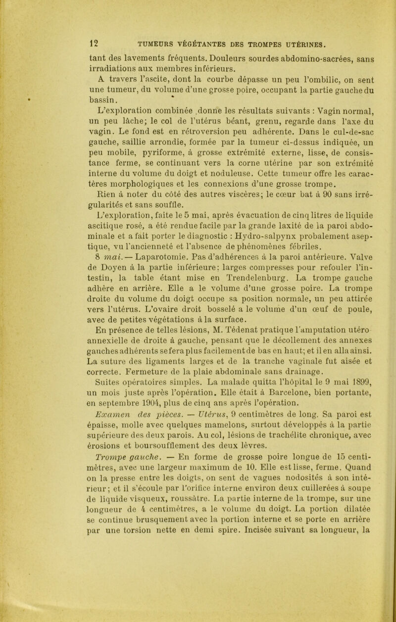 tant des lavements fréquents. Douleurs sourdes abdomino-sacrées, sans irradiations aux membres inférieurs. A travers l’ascite, dont la courbe dépasse un peu l’ombilic, on sent une tumeur, du volume d’une grosse poire, occupant la partie gauche du bassin. L’exploration combinée .donne les résultats suivants : Vagin normal, un peu lâche; le col de l’utérus béant, grenu, regarde dans l’axe du vagin. Le fond est en rétroversion peu adhérente. Dans le cul-de-sac gauche, saillie arrondie, formée par la tumeur ci-dessus indiquée, un peu mobile, pyriforme, à grosse extrémité externe, lisse, de consis- tance ferme, se continuant vers la corne utérine par son extrémité interne du volume du doigt et noduleuse. Cette tumeur offre les carac- tères morphologiques et les connexions d’une grosse trompe. Rien à noter du côté des autres viscères; le cœur bat à 90 sans irré- gularités et sans souffle. L’exploration, faite le 5 mai, après évacuation de cinq litres de liquide ascitique rosé, a été rendue facile par la grande laxité de la paroi abdo- minale et a fait porter le diagnostic : Hydro-salpynx probalement asep- tique, vu l’ancienneté et l’absence de phénomènes fébriles. 8 mai.— Laparotomie. Pas d’adhérences à la paroi antérieure. Valve de Doyen à la partie inférieure; larges compresses pour refouler l’in- testin, la table étant mise en Trendelenburg. La trompe gauche adhère en arrière. Elle a le volume d’une grosse poire. La trompe droite du volume du doigt occupe sa position normale, un peu attirée vers l’utérus. L’ovaire droit bosselé a le volume d’un œuf de poule, avec de petites végétations à la surface. En présence de telles lésions, M. Tédenat pratique l'amputation utéro annexielle de droite à gauche, pensant que le décollement des annexes gauches adhérents se fera plus facilement de bas en haut; et il en alla ainsi. La suture des ligaments larges et de la tranche vaginale fut aisée et correcte. Fermeture de la plaie abdominale sans drainage. Suites opératoires simples. La malade quitta l’hôpital le 9 mai 1899, un mois juste après l’opération. Elle était à Barcelone, bien portante, en septembre 1904, plus de cinq ans après l’opération. Examen des pièces. — Utérus, 9 centimètres de long. Sa paroi est épaisse, molle avec quelques mamelons, surtout développés à la partie supérieure des deux parois. Au col, lésions de trachélite chronique, avec érosions et boursoufflement des deux lèvres. Trompe gauche. — En forme de grosse poire longue de 15 centi- mètres, avec une largeur maximum de 10. Elle est lisse, ferme. Quand on la presse entre les doigts, on sent de vagues nodosités à son inté- rieur; et il s’écoule par l'orifice interne environ deux cuillerées à soupe de liquide visqueux, roussàtre. La partie interne de la trompe, sur une longueur de 4 centimètres, a le volume du doigt. La portion dilatée se continue brusquement avec la portion interne et se porte en arrière par une torsion nette en demi spire. Incisée suivant sa longueur, la