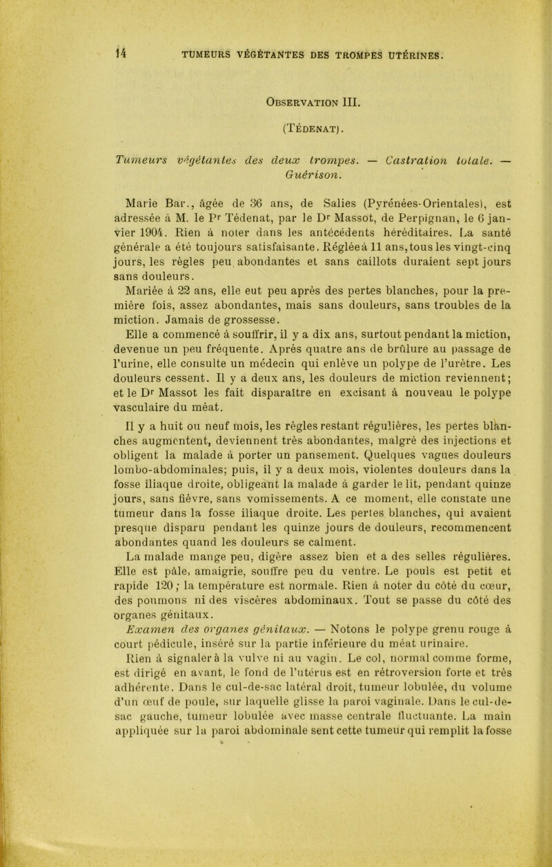 Observation III. (Tédenat). Tumeurs végétantes des deux trompes. — Castration totale. — Guérison. Marie Bar., âgée de 36 ans, de Salies (Pyrénées-Orientales), est adressée à M. le Pr Tédenat, par le Dr Massot, de Perpignan, le 6 jan- vier 1904. Rien à noter dans les antécédents héréditaires. La santé générale a été toujours satisfaisante. Réglée à 11 ans, tous les vingt-cinq jours, les règles peu abondantes et sans caillots duraient sept jours sans douleurs. Mariée à 22 ans, elle eut peu après des pertes blanches, pour la pre- mière fois, assez abondantes, mais sans douleurs, sans troubles de la miction. Jamais de grossesse. Elle a commencé à souffrir, il y a dix ans, surtout pendant la miction, devenue un peu fréquente. Après quatre ans de brûlure au passage de l’urine, elle consulte un médecin qui enlève un polype de l’urètre. Les douleurs cessent. Il y a deux ans, les douleurs de miction reviennent; et le Dr Massot les fait disparaître en excisant à nouveau le polype vasculaire du méat. 11 y a huit ou neuf mois, les règles restant régulières, les pertes blân- ches augmentent, deviennent très abondantes, malgré des injections et obligent la malade à porter un pansement. Quelques vagues douleurs lombo-abdominales; puis, il y a deux mois, violentes douleurs dans la fosse iliaque droite, obligeant la malade à garder le lit, pendant quinze jours, sans fièvre, sans vomissements. A ce moment, elle constate une tumeur dans la fosse iliaque droite. Les pertes blanches, qui avaient presque disparu pendant les quinze jours de douleurs, recommencent abondantes quand les douleurs se calment. La malade mange peu, digère assez bien et a des selles régulières. Elle est pâle, amaigrie, souffre peu du ventre. Le pouls est petit et rapide 120 ; la température est normale. Rien à noter du côté du cœur, des poumons ni des viscères abdominaux. Tout se passe du côté des organes génitaux. Examen des organes génitaux. — Notons le polype grenu rouge à court pédicule, inséré sur la partie inférieure du méat urinaire. Rien à signalera la vulve ni au vagin. Le col, normal comme forme, est dirigé en avant, le fond de l’utérus est en rétroversion forte et très adhérente. Dans le cul-de-sac latéral droit, tumeur lobulée, du volume d’un œuf de poule, sur laquelle glisse la paroi vaginale. Dans le cul-de- sac gauche, tumeur lobulée avec masse centrale fluctuante. La main appliquée sur la paroi abdominale sent cette tumeur qui remplit la fosse