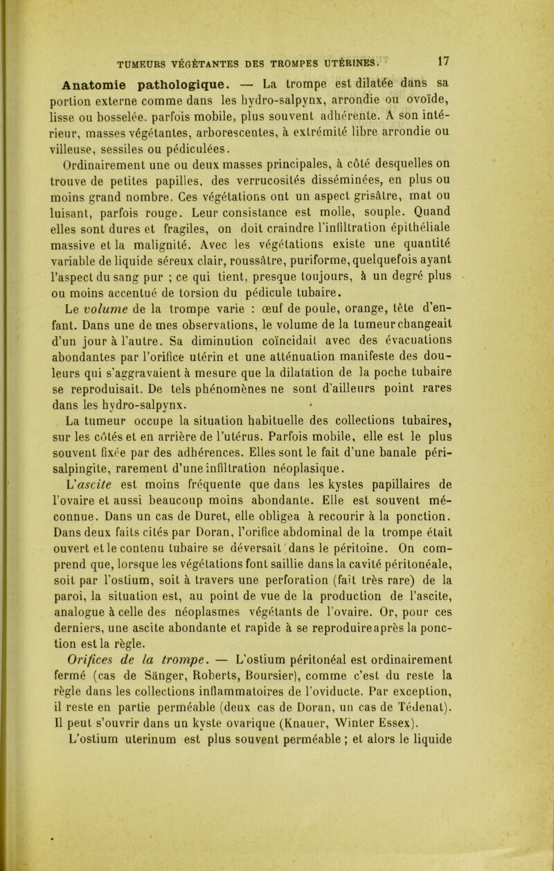 Anatomie pathologique. — La trompe est dilatée dans sa portion externe comme dans les hydro-salpynx, arrondie ou ovoïde, lisse ou bosselée, parfois mobile, plus souvent adhérente. A son inté- rieur, masses végétantes, arborescentes, à extrémité libre arrondie ou villeuse, sessiles ou pédiculées. Ordinairement une ou deux masses principales, à côté desquelles on trouve de petites papilles, des verrucosités disséminées, en plus ou moins grand nombre. Ces végétations ont un aspect grisâtre, mat ou luisant, parfois rouge. Leur consistance est molle, souple. Quand elles sont dures et fragiles, on doit craindre l’infiltration épithéliale massive et la malignité. Avec les végétations existe une quantité variable de liquide séreux clair, roussâtre, puriforme, quelquefois ayant l’aspect du sang pur ; ce qui tient, presque toujours, à un degré plus ou moins accentué de torsion du pédicule tubaire. Le volume de la trompe varie : œuf de poule, orange, tête d’en- fant. Dans une de mes observations, le volume de la tumeur changeait d’un jour à l’autre. Sa diminution coïncidait avec des évacuations abondantes par l’orifice utérin et une atténuation manifeste des dou- leurs qui s’aggravaient à mesure que la dilatation de la poche tubaire se reproduisait. De tels phénomènes ne sont d’ailleurs point rares dans les hvdro-salpynx. La tumeur occupe la situation habituelle des collections tubaires, sur les côtés et en arrière de l’utérus. Parfois mobile, elle est le plus souvent fixée par des adhérences. Elles sont le fait d’une banale péri- salpingite, rarement d’une infiltration néoplasique. Vascite est moins fréquente que dans les kystes papillaires de l’ovaire et aussi beaucoup moins abondante. Elle est souvent mé- connue. Dans un cas de Duret, elle obligea à recourir à la ponction. Dans deux faits cités par Doran, rorifice abdominal de la trompe était ouvert et le contenu tubaire se déversait dans le péritoine. On com- prend que, lorsque les végétations font saillie dans la cavité péritonéale, soit par l’ostium, soit à travers une perforation (fait très rare) de la paroi, la situation est, au point de vue de la production de l’ascite, analogue à celle des néoplasmes végétants de l’ovaire. Or, pour ces derniers, une ascite abondante et rapide à se reproduireaprès la ponc- tion est la règle. Orifices de la trompe. — L’ostium péritonéal est ordinairement fermé (cas de Sanger, Roberts, Boursier), comme c’est du reste la règle dans les collections inflammatoires de l’oviducte. Par exception, il reste en partie perméable (deux cas de Doran, un cas de Tédenat). 11 peut s’ouvrir dans un kyste ovarique (Knauer, Winter Essex). L’ostium uterinum est plus souvent perméable ; et alors le liquide