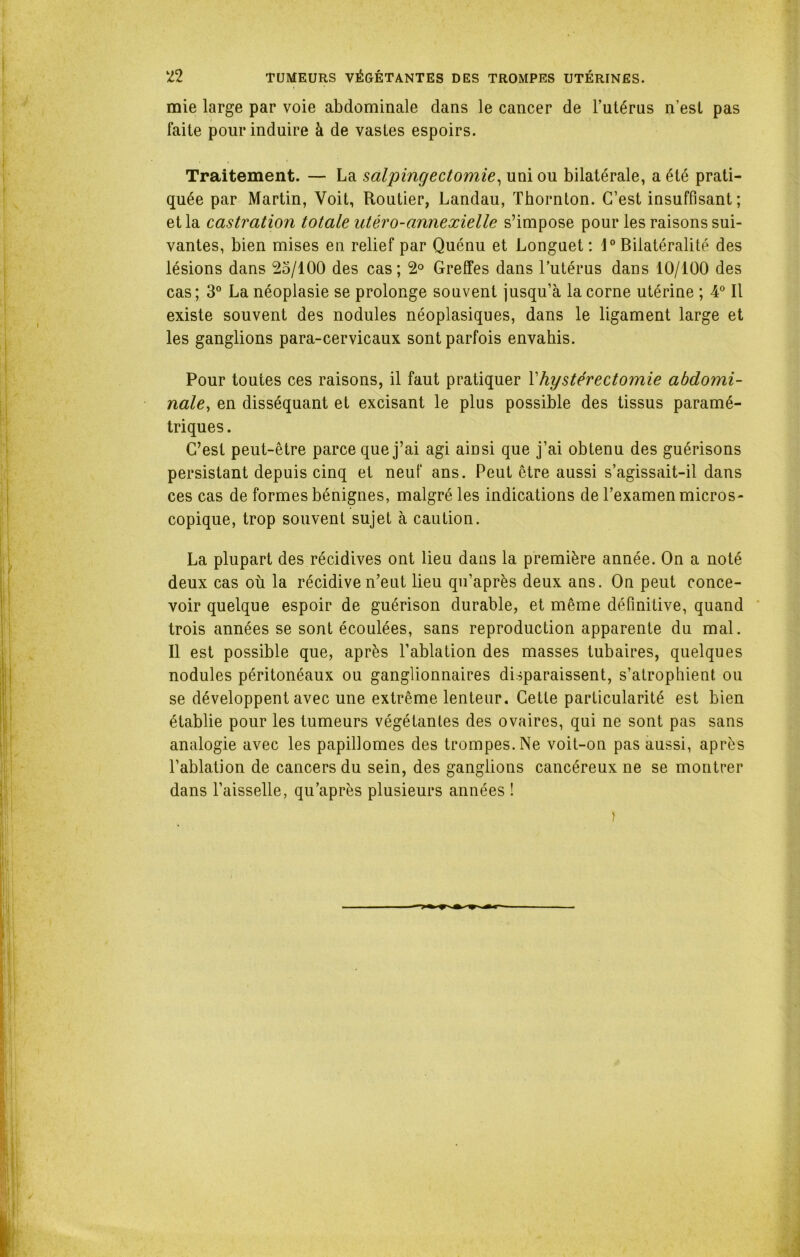 mie large par voie abdominale dans le cancer de l’utérus n’est pas faite pour induire à de vastes espoirs. Traitement. — La salpingectomie, uni ou bilatérale, a été prati- quée par Martin, Voit, Routier, Landau, Thornton. C’est insuffisant; et la castration totale utéro-annexielle s’impose pour les raisons sui- vantes, bien mises en relief par Quénu et Longuet : 1° Bilatéralité des lésions dans 25/100 des cas ; 2° Greffes dans l’utérus dans 10/100 des cas; 3° La néoplasie se prolonge souvent jusqu’à la corne utérine ; 4° Il existe souvent des nodules néoplasiques, dans le ligament large et les ganglions para-cervicaux sont parfois envahis. Pour toutes ces raisons, il faut pratiquer Vhystérectomie abdomi- nale, en disséquant et excisant le plus possible des tissus paramé- triques . C’est peut-être parce que j’ai agi ainsi que j’ai obtenu des guérisons persistant depuis cinq et neuf ans. Peut être aussi s’agissait-il dans ces cas de formes bénignes, malgré les indications de l’examen micros- copique, trop souvent sujet à caution. La plupart des récidives ont lieu dans la première année. On a noté deux cas où la récidive n’eut lieu qu’après deux ans. On peut conce- voir quelque espoir de guérison durable, et même définitive, quand trois années se sont écoulées, sans reproduction apparente du mal. Il est possible que, après l’ablation des masses tubaires, quelques nodules péritonéaux ou ganglionnaires disparaissent, s’atrophient ou se développent avec une extrême lenteur. Cette particularité est bien établie pour les tumeurs végétantes des ovaires, qui ne sont pas sans analogie avec les papillomes des trompes. Ne voit-on pas aussi, après l’ablation de cancers du sein, des ganglions cancéreux ne se montrer dans l’aisselle, qu’après plusieurs années !
