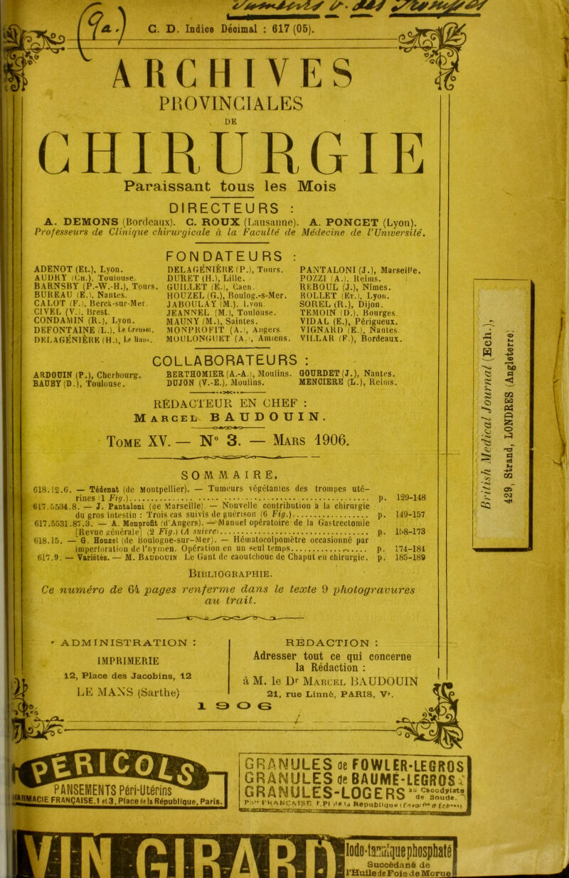 C. D. Indice Déoimal : 617 (05). ARCHIVES PROVINCIALES DE G H1R U R GIR Paraissant tous les Mois DIRECTEURS : A. DEMONS (Bordeaux). C. ROUX (Lausanne). A. PONGET (Lyon). Professeurs de Clinique chirurgicale à la Faculté de Médecine de VUniversité. ADENOT (Et.), Lyon. AUDRY (Ch.), Toulouse. BARNSBY (P.-W.-H.), Tours. BUREAU (E.l. Nantes. CALOT (F.), Berck-sur-Mer. CIVEL (V.;, Brest. CONDAMIN (R.), Lyon. DEFONT AINE (L.). he <.mi*ni. DKLAGÉNIÈBE (H.), I-* llnn». FON DATEU RS Tours. DELAGENIEBE (P. DURET (H.), Lille. GUILLET (E.J, Caen. HOUZEL (G.), Bouiog.-s-Mer. JABOULAY (M.), Lyon. JEANNEL (M.), Toulouse. MAUNY (M.), Saintes. M ONP U O FIT (A.!, Angers. MOULONGUET (A.i, Amiens. PANTALONI (J.), Marseil'e. POZZI (A.), Reims. REBOUL (J.), Nîmes. ROLLET (Et.), Lyon. SOREL (R.), Dijon. TEMOIN (D.), Bourges. VIDAL (E.), Périgueux. VIGNARD (E.), Nantes. VILLAR (F.), Bordeaux. COLLABORATEURS : ARDOUIN (P.), Cherbourg. BAÜBY(D.), Toulouse. BERTHOMIER (A.-A.), Moulins. G0URDET(J.), Nantes. DUJON (V.-E.), Moulins. MENCIERE (L.), Reims. RÉDACTEUR EN CHEF : Marcel BAUDOUIN. Tome XV. — N» 3. — Mars 1906. SOMMAIRE. 618.12.6. — Tédenat (de Montpellier). — Tumeurs végétantes des trompes uté- rines '1 Fig.) 617.5534.8. — J. Pantaloni (oe Marseille) — Nouvelle contribution a la chirurgie du gros intestin : Trois cas suivis de guérison (6 Fig.) 617.5531.87.3. — A. Monprofit (d'Angers). — Manuel opératoire de la Gastrectomie [Revue générale] (2 Fig.) (A suivrei 618.15. — G. Houzel (de Boulogne-sur-Mer). — Hématocolpomètre occasionné par imperforation de l'nymen. Opération en un seul temps 617.9. — Variétés. — M. Baudouin Le Gant de caoutchouc de Chaput en chirurgie. Bibliographie. P- 129-148 P- 149-157 P- 158-173 P- 174-184 P- 185-189 Ce numéro de 64 pages renferme dans le texte 9 photogravures au trait. ADMINISTRATION : IMPRIMERIE 12, Place des Jacobins, 12 LE MANS (Sarthe) RÉDACTION : Adresser tout ce qui concerne la Rédaction : à M. le Dr Marcel BAUDOUIN 21, rue Linné, PARIS, V°. O G - PANSEMENTS Péri-Utérïns' , i^^ÇI^FRANÇAISE^e^^lacHH^épublique^arisJ GRANULES de FOWLER-LEGROS GRANULES de BAUME-LEGROS. GR ANULES-LOG E RS PIV- t K/VNCMSR t\P! ilfl ij République ( £> roi f*” £c/i**«l mn ■cTvIodo-ta^riipe phosphaté Succédané de l'Huile de Foie de Morue I British Medical Journal (Ech.), 429, Strand, LONDRES (Angleterre;