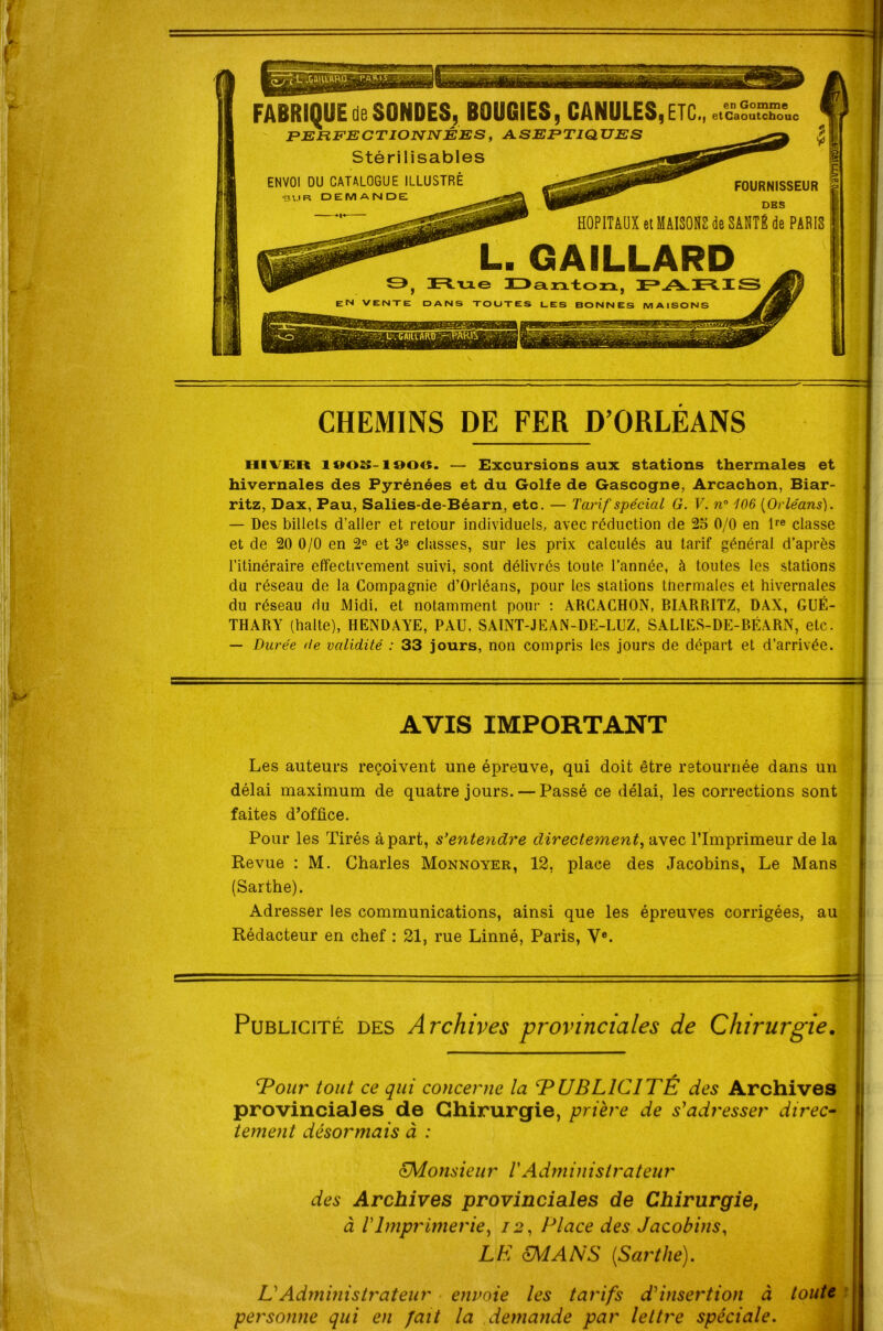 FABRIQUE de SONDES, BOUGIES, CANULES, ETC., etCaoutchouc ^ hiver i»os-i90«. — Excursions aux stations thermales et hivernales des Pyrénées et du Golfe de Gascogne, Arcachon, Biar- ritz, Dax, Pau, Salies-de-Béarn, etc. — Tarif spécial G. V. n° 106 [Orléans). — Des billets d'aller et retour individuels, avec réduction de 25 0/0 en lre classe et de 20 0/0 en 2e et 3e classes, sur les prix calculés au tarif général d’après l’itinéraire effectivement suivi, sont délivrés toute l’année, à toutes les stations du réseau de la Compagnie d’Orléans, pour les stations thermales et hivernales du réseau du Midi, et notamment pour : ARCACHON, BIARRITZ, DAX, GUÉ- THARY (halte), HENDAYE, PAU, SAINT-JEAN-DE-LUZ, SALIES-DE-BÉARN, etc. — Durée <le validité : 33 jours, non compris les jours de départ et d’arrivée. Les auteurs reçoivent une épreuve, qui doit être retournée dans un délai maximum de quatre jours. — Passé ce délai, les corrections sont faites d’office. Pour les Tirés à part, s’entendre directement, avec l’Imprimeur de la Revue : M. Charles Monnoyer, 12, place des Jacobins, Le Mans (Sarthe). Adresser les communications, ainsi que les épreuves corrigées, au provinciales de Chirurgie, prière de s'adresser direc- tement désormais à : cMons ieu r VA d m in islra teu r des Archives provinciales de Chirurgie, à VImprimerie, 12, Place des Jacobins, personne qui en fait la demande par lettre spéciale. Il CHEMINS DE FER D’ORLEANS AVIS IMPORTANT Rédacteur en chef : 21, rue Linné, Paris, Ve. Publicité des Archives provinciales de Chirurgie. ‘Pour tout ce qui concerne la ‘PUBLICITÉ des Archives LE cMANS [Sarthe). VAdministrateur envoie les tarifs d'insertion à toute