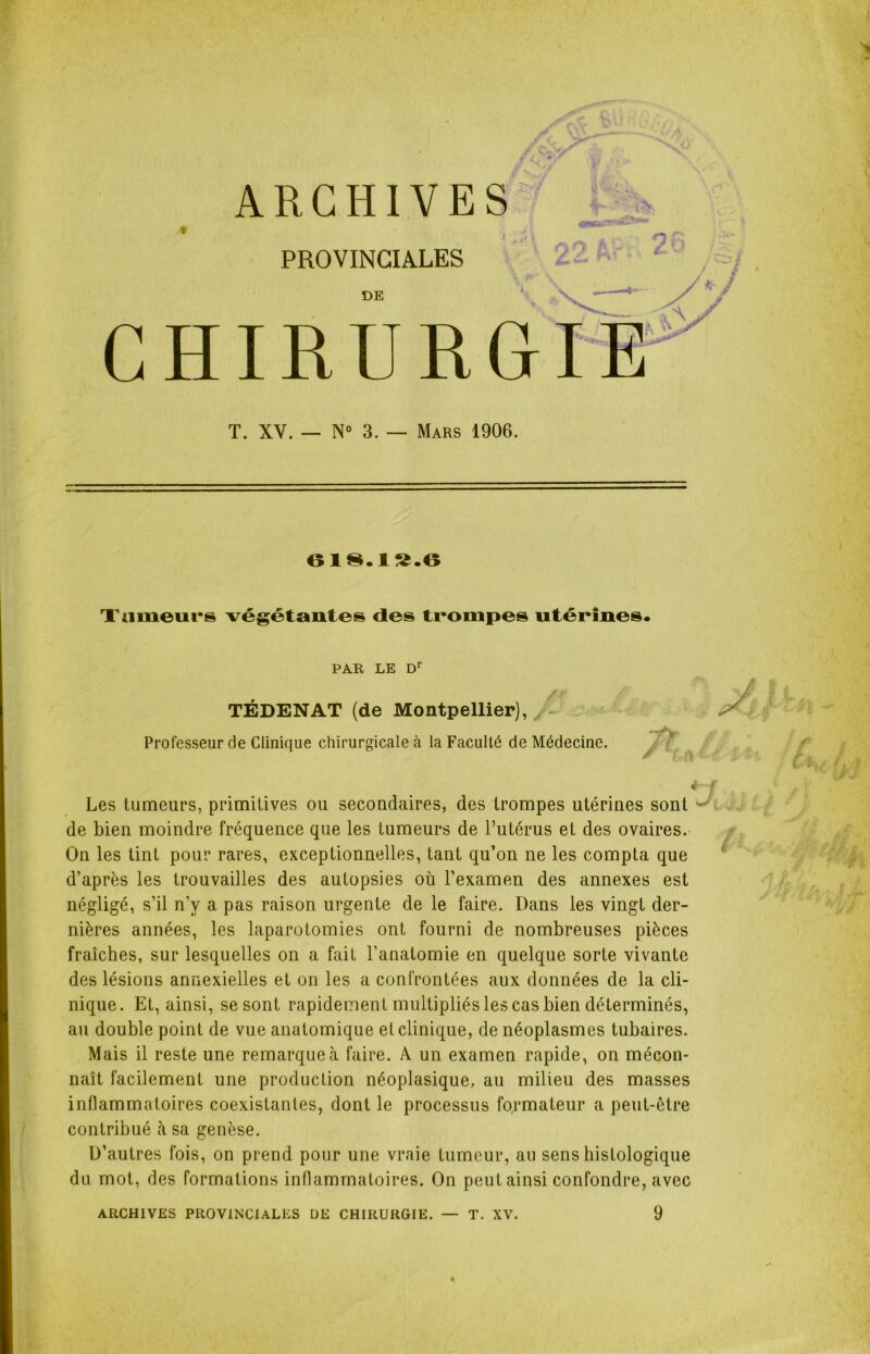 ARCHIVES | 43Abctrr***'3**' PROVINCIALES t *, /* DE CHIRURGIE T. XV. — N° 3. — Mars 1906. 61§.1S.6 Tumeurs végétantes des trompes utérines. PAR LE Dr TÉDENAT (de Montpellier), • •ry Professeur de Clinique chirurgicale à la Faculté de Médecine. / ■> 4 ! Les tumeurs, primitives ou secondaires, des trompes utérines sont de bien moindre fréquence que les tumeurs de l’utérus et des ovaires. On les tint pour rares, exceptionnelles, tant qu’on ne les compta que d’après les trouvailles des autopsies où l’examen des annexes est négligé, s’il n’y a pas raison urgente de le faire. Dans les vingt der- nières années, les laparotomies ont fourni de nombreuses pièces fraîches, sur lesquelles on a fait l’anatomie en quelque sorte vivante des lésions annexielles et on les a confrontées aux données de la cli- nique. Et, ainsi, se sont rapidement multipliés les cas bien déterminés, au double point de vue anatomique et clinique, de néoplasmes tubaires. Mais il reste une remarque à faire. A un examen rapide, on mécon- naît facilement une production néoplasique, au milieu des masses inflammatoires coexistantes, dont le processus formateur a peut-être contribué à sa genèse. D’autres fois, on prend pour une vraie tumeur, au sens histologique du mot, des formations inflammatoires. On peut ainsi confondre, avec 9 ARCHIVES PROVINCIALES DE CHIRURGIE. — T. XV.