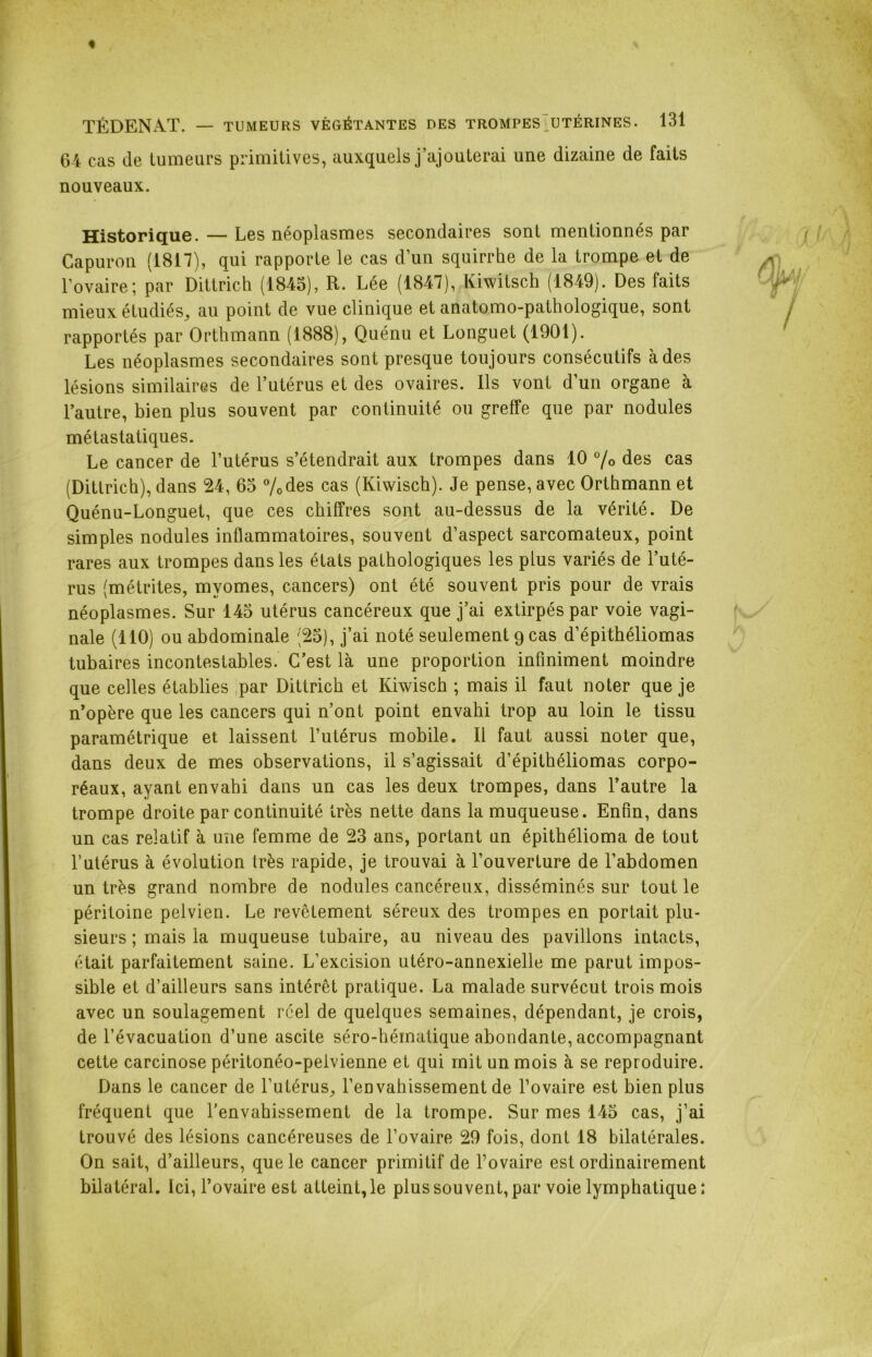 64 cas de tumeurs primitives, auxquels j’ajouterai une dizaine de faits nouveaux. Historique. — Les néoplasmes secondaires sont mentionnés par Capuron (1817), qui rapporte le cas d’un squirrhe de la trompe et de l'ovaire; par Dittrich (1845), R. Lée (1847), Kiwitsch (1849). Des faits mieux étudiés, au point de vue clinique et anatomo-pathologique, sont rapportés par Orthmann (1888), Quénu et Longuet (1901). Les néoplasmes secondaires sont presque toujours consécutifs à des lésions similaires de l’utérus et des ovaires. Ils vont d’un organe à l’autre, bien plus souvent par continuité ou greffe que par nodules métastatiques. Le cancer de l’utérus s’étendrait aux trompes dans 10 0/o des cas (Dittrich), dans 24, 65 %des cas (Kiwisch). Je pense, avec Orthmann et Quénu-Longuet, que ces chiffres sont au-dessus de la vérité. De simples nodules inflammatoires, souvent d’aspect sarcomateux, point rares aux trompes dans les états pathologiques les plus variés de l’uté- rus (métrites, mvomes, cancers) ont été souvent pris pour de vrais néoplasmes. Sur 145 utérus cancéreux que j’ai extirpés par voie vagi- nale (110) ou abdominale (25), j’ai noté seulement 9 cas d’épithéliomas tubaires incontestables. C’est là une proportion infiniment moindre que celles établies par Dittrich et Kiwisch ; mais il faut noter que je n’opère que les cancers qui n’ont point envahi trop au loin le tissu paramétrique et laissent l’utérus mobile. Il faut aussi noter que, dans deux de mes observations, il s’agissait d’épithéliomas corpo- réaux, ayant envahi dans un cas les deux trompes, dans l’autre la trompe droite par continuité très nette dans la muqueuse. Enfin, dans un cas relatif à une femme de 23 ans, portant un épithélioma de tout l’utérus à évolution très rapide, je trouvai à l’ouverture de l’abdomen un très grand nombre de nodules cancéreux, disséminés sur tout le péritoine pelvien. Le revêtement séreux des trompes en portait plu- sieurs ; mais la muqueuse tubaire, au niveau des pavillons intacts, était parfaitement saine. L’excision utéro-annexielle me parut impos- sible et d’ailleurs sans intérêt pratique. La malade survécut trois mois avec un soulagement réel de quelques semaines, dépendant, je crois, de l’évacuation d’une ascite séro-hématique abondante, accompagnant cette carcinose péritonéo-pelvienne et qui mit un mois à se reproduire. Dans le cancer de l’utérus, l’envahissement de l’ovaire est bien plus fréquent que l’envahissement de la trompe. Sur mes 145 cas, j’ai trouvé des lésions cancéreuses de l’ovaire 29 fois, dont 18 bilatérales. On sait, d’ailleurs, que le cancer primitif de l’ovaire est ordinairement bilatéral. Ici, l’ovaire est atteint, le plus souvent, par voie lymphatique;