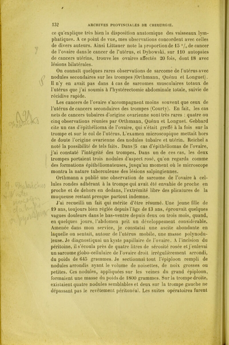 / 132 ARCHIVES PROVINCIALES DE CHIRURGIE. ce qu’explique très bien la disposition anatomique des vaisseaux lym- phatiques. A ce point de vue, mes observations concordent avec celles de divers auteurs. Ainsi Littauer note la proportion de 15 °/0 de cancer de l’ovaire dans le cancer de l’utérus, et Dybowski, sur 110 autopsies de cancers utérins, trouve les ovaires affectés 20 fois, dont 18 avec lésions bilatérales. On connaît quelques rares observations de sarcome de l’utérus avec nodules secondaires sur les trompes (Orthmann, Quénu et Longuet). Il n’y en avait pas dans 4 cas de sarcomes musculaires totaux de l’utérus que j’ai soumis à l’hystérectomie abdominale totale, suivie de récidive rapide. Les cancers de l’ovaire s’accompagnent moins souvent que ceux de l’utérus de cancers secondaires des trompes (Courty). En fait, les cas nets de cancers tubaires d’origine ovarienne sont très rares : quatre ou cinq observations réunies par Orthmann, Quénu et Longuet. Gebhard cite un cas d’épithélioma de l’ovaire, qui s’était greffé à la fois sur la trompe et sur le col de l’utérus. L’examen microscopique mettait hors de doute l’origine ovarienne des nodules tubaire et utérin. Reichel a noté la possibilité de tels faits. Dans 15 cas d’épithéliomas de l’ovaire, j’ai constaté l’intégrité des trompes. Dans un de ces cas, les deux trompes portaient trois nodules d’aspect rosé, qu’on regarda comme des formations épithéliomateuses, jusqu’au moment où le microscope montra la nature tuberculeuse des lésions salpingiennes. Orthmann a publié une observation de sarcome de l’ovaire à cel- lules rondes adhérant à la trompe qui avait été envahie de proche en proche et de dehors en dedans, l’extrémité libre des plicatures de la muqueuse restant presque partout indemne. J’ai recueilli un fait qui mérite d’être résumé. Une jeune fille de 19 ans, toujours bien réglée depuis l’âge de 13 ans, éprouvait quelques vagues douleurs dans le bas-ventre depuis deux ou trois mois, quand, en quelques jours, l’abdomen prit un développement considérable. Amenée dans mon service, je constatai une ascite abondante en laquelle on sentait, autour de l’utérus mobile, une masse polynodu- leuse. Je diagnostiquai un kyste papillaire de l’ovaire. A l’incision du péritoine, il s’écoula près de quatre litres de sérosité rosée et j'enlevai un sarcome globo-cellulaire de l’ovaire droit irrégulièrement arrondi, du poids de 645 grammes. Je sectionnai tout l’épiploon rempli de nodules arrondis ayant le volume de noisettes, de noix grosses ou petites. Ces nodules, appliquées sur les veines du grand épiploon, formaient une masse du poids de 1800 grammes. Sur la trompe droite, existaient quatre nodules semblables et deux sur la trompe gauche ne dépassant pas le revêtement péritonéal. Les suites opératoires furent