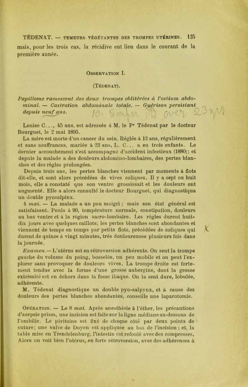 mais, pour les trois cas, la récidive eut lieu dans le courant de la première année. Observation I. (Tédenat). Papillome ramescent des deux trompes oblitérées à Vostium abdo- minai. — Castration abdominale totale. — Guérison persistant depuis neuf ans. Louise C..45 ans, est adressée à M. le Pr Tédenat par le docteur Bourguet, le 2 mai 1895. La mère est morte d'un cancer du sein. Réglée à 12 ans, régulièrement et sans souffrances, mariée à 23 ans, L. C... a eu trois enfants. Le dernier accouchement s’est accompagné d’accident infectieux (1880); et depuis la malade a des douleurs abdomino-lombaires, des pertes blan- ches et des règles prolongées. Depuis trois ans, les pertes blanches viennent par moments à flots dit-elle, et sont alors précédées de vives coliques. Il y a sept ou huit mois, elle a constaté que son ventre grossissait et les douleurs ont augmenté. Elle a alors consulté le docteur Bourguet, qui diagnostiqua un double pyosalpinx. 4 mai. — La malade a un peu maigri ; mais son état général est satisfaisant. Pouls à 90, température normale, constipation, douleurs au bas ventre et à la région sacro-lombaire. Les règles durent huit- dix jours avec quelques caillots; les pertes blanches sont abondantes et viennent de temps en temps par petits flots, précédées de coliques qui durent de quinze à vingt minutes, très douloureuses plusieurs fois dans la journée. Examen.— L’utérus est en rétroversion adhérente. On sent la trompe gauche du volume du poing, bosselée, un peu mobile et on peut l'ex- plorer sans provoquer de douleurs vives. La trompe droite est forte- ment tendue avec la forme d’une grosse aubergine, dont la grosse extrémité est en dehors dans la fosse iliaque. On la sent dure, lobulée, adhérente. M. Tédenat diagnostique un double pyo-salpvnx, et à cause des douleurs des pertes blanches abondantes, conseille une laparotomie. Opération. — Le 8 mai. Après anesthésie à l’éther, les précautions d’asepsie prises, une incision est faite sur la ligne médiane au-dessous de l’ombilic. Le péritoine est fixé de chaque côté par deux points de suture; une valve de Doyen est appliquée au bas de l’incision ; et, la table mise en Trendelenburg, l’intestin est refoulé avec des compresses. Alors on voit bien l’utérus, en forte rétroversion, avec des adhérences à