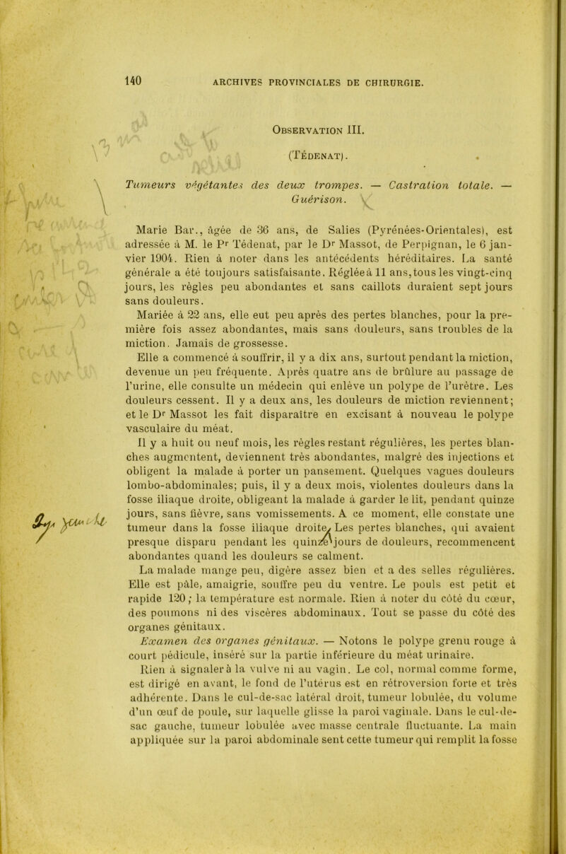 Observation III. (Tédenat). Tumeurs végétantes des deux trompes. — Castration totale. — Guérison. « V Marie Bar., âgée de 36 ans, de Salies (Pyrénées-Orientales), est adressée à M. le Pr Tédenat, par le Dr Massot, de Perpignan, le 6 jan- vier 1904. Rien à noter dans les antécédents héréditaires. La santé générale a été toujours satisfaisante. R.égléeàll ans,tous les vingt-cinq jours, les règles peu abondantes et sans caillots duraient sept jours sans douleurs. Mariée à 22 ans, elle eut peu après des pertes blanches, pour la pre- mière fois assez abondantes, mais sans douleurs, sans troubles de la miction. Jamais de grossesse. Elle a commencé à souffrir, il y a dix ans, surtout pendant la miction, devenue un peu fréquente. Après quatre ans de brûlure au passage de l’urine, elle consulte un médecin qui enlève un polype de l’urètre. Les douleurs cessent. Il y a deux ans, les douleurs de miction reviennent; et le Dr Massot les fait disparaître en excisant à nouveau le polype vasculaire du méat. Il y a huit ou neuf mois, les règles restant régulières, les pertes blan- ches augmentent, deviennent très abondantes, malgré des injections et obligent la malade à porter un pansement. Quelques vagues douleurs lombo-abdominales; puis, il y a deux mois, violentes douleurs dans la fosse iliaque droite, obligeant la malade à garder le lit, pendant quinze jours, sans fièvre, sans vomissements. A ce moment, elle constate une tumeur dans la fosse iliaque droite/ Les pertes blanches, qui avaient presque disparu pendant les quinzB'jours de douleurs, recommencent abondantes quand les douleurs se calment. La malade mange peu, digère assez bien et a des selles régulières. Elle est pâle, amaigrie, souffre peu du ventre. Le pouls est petit et rapide 120; la température est normale. Rien à noter du côté du cœur, des poumons ni des viscères abdominaux. Tout se passe du côté des organes génitaux. Examen des organes génitaux. — Notons le polype grenu rouge à court pédicule, inséré sur la partie inférieure du méat urinaire. Rien à signalera la vulve ni au vagin. Le col, normal comme forme, est dirigé en avant, le fond de l’utérus est en rétroversion forte et très adhérente. Dans le cul-de-sac latéral droit, tumeur lobulée, du volume d’un œuf de poule, sur laquelle glisse la paroi vaginale. Dans le cul-de- sac gauche, tumeur lobulée avec masse centrale fluctuante. La main appliquée sur la paroi abdominale sent cette tumeur qui remplit la fosse