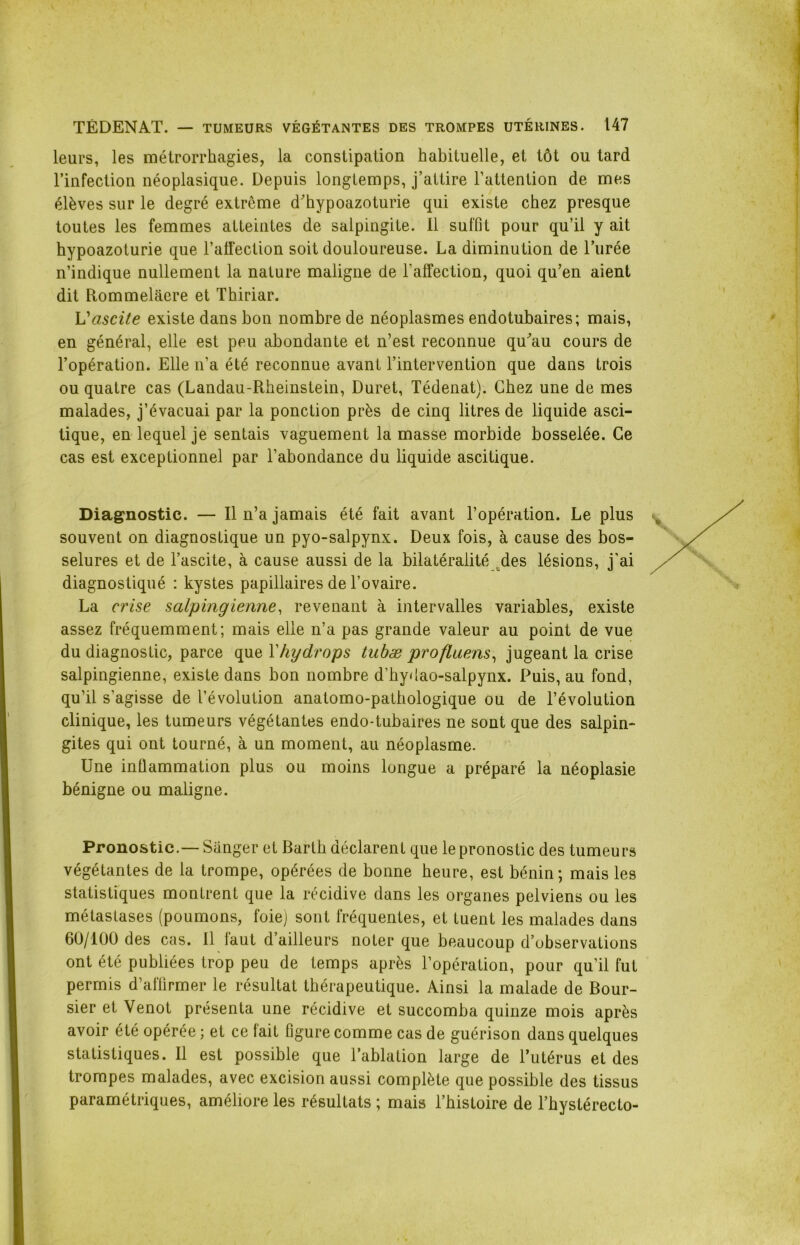 leurs, les métrorrhagies, la constipation habituelle, et tôt ou tard l’infection néoplasique. Depuis longtemps, j’attire l’attention de mes élèves sur le degré extrcme d’hypoazoturie qui existe chez presque toutes les femmes atteintes de salpingite. Il suffit pour qu’il y ait hypoazoturie que l’alfection soit douloureuse. La diminution de l’urée n’indique nullement la nature maligne de l’affection, quoi qu’en aient dit Rommelâere et Thiriar. L’ascite existe dans bon nombre de néoplasmes endotubaires; mais, en général, elle est peu abondante et n’est reconnue qu’au cours de l’opération. Elle n’a été reconnue avant l’intervention que dans trois ou quatre cas (Landau-Rheinstein, Duret, Tédenat). Chez une de mes malades, j’évacuai par la ponction près de cinq litres de liquide asci- tique, en lequel je sentais vaguement la masse morbide bosselée. Ce cas est exceptionnel par l’abondance du liquide ascitique. Diagnostic. — Il n’a jamais été fait avant l’opération. Le plus souvent on diagnostique un pyo-salpynx. Deux fois, à cause des bos- selures et de l’ascite, à cause aussi de la bilatéralité .des lésions, j’ai diagnostiqué : kystes papillaires de l’ovaire. La crise salpingienne, revenant à intervalles variables, existe assez fréquemment; mais elle n’a pas grande valeur au point de vue du diagnostic, parce que Yhydrops tubæ profluens, jugeant la crise salpingienne, existe dans bon nombre d’hydao-salpynx. Puis, au fond, qu’il s'agisse de l’évolution anatomo-pathologique ou de l’évolution clinique, les tumeurs végétantes endo-tubaires ne sont que des salpin- gites qui ont tourné, à un moment, au néoplasme. Une inflammation plus ou moins longue a préparé la néoplasie bénigne ou maligne. Pronostic.— Sânger et Barth déclarent que le pronostic des tumeurs végétantes de la trompe, opérées de bonne heure, est bénin; mais les statistiques montrent que la récidive dans les organes pelviens ou les métastases (poumons, foie) sont fréquentes, et tuent les malades dans 60/100 des cas. Il faut d’ailleurs noter que beaucoup d’observations ont été publiées trop peu de temps après l’opération, pour qu’il fut permis d’affirmer le résultat thérapeutique. Ainsi la malade de Bour- sier et Venot présenta une récidive et succomba quinze mois après avoir été opérée ; et ce fait figure comme cas de guérison dans quelques statistiques. Il est possible que l’ablation large de l’utérus et des trompes malades, avec excision aussi complète que possible des tissus paramétriques, améliore les résultats ; mais l’histoire de l’hystérecto-