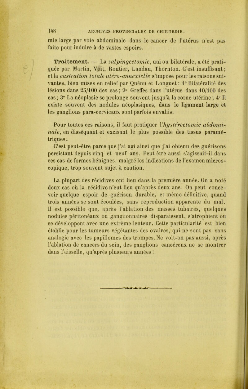 mie large par voie abdominale dans le cancer de l’utérus n’est pas laite pour induire à de vastes espoirs. Traitement. — La salpingectomie, uni ou bilatérale, a été prati- quée par Martin, Voit, Routier, Landau, Thornton. C’est insuffisant; et la castration totale utéro-annexielle s’impose pour les raisons sui- vantes, bien mises en relief par Quénu et Longuet: 1° Bilatéralité des lésions dans 25/100 des cas; 2° Greffes dans l’utérus dans 10/100 des cas; 3° La néoplasie se prolonge souvent jusqu’à la corne utérine ; 4° Il existe souvent des nodules néoplasiques, dans le ligament large et les ganglions para-cervicaux sont parfois envahis. Pour toutes ces raisons, il faut pratiquer Xhystérectomie abdomi- nale, en disséquant et excisant le plus possible des tissus paramé- triques. C’est peut-être parce que j’ai agi ainsi que j’ai obtenu des guérisons persistant depuis cinq et neuf ans. Peut être aussi s’agissait-il dans ces cas de formes bénignes, malgré les indications de l’examen micros- copique, trop souvent sujet à caution. La plupart des récidives ont lieu dans la première année. On a noté deux cas où la récidive n’eut lieu qu’après deux ans. On peut conce- voir quelque espoir de guérison durable, et même définitive, quand trois années se sont écoulées, sans reproduction apparente du mal. Il est possible que, après l’ablation des masses tubaires, quelques nodules péritonéaux ou ganglionnaires disparaissent, s’atrophient ou se développent avec une extrême lenteur. Cette particularité est bien établie pour les tumeurs végétantes des ovaires, qui ne sont pas sans analogie avec les papillomes des trompes. Ne voit-on pas aussi, après l’ablation de cancers du sein, des ganglions cancéreux ne se montrer dans l’aisselle, qu’après plusieurs années !