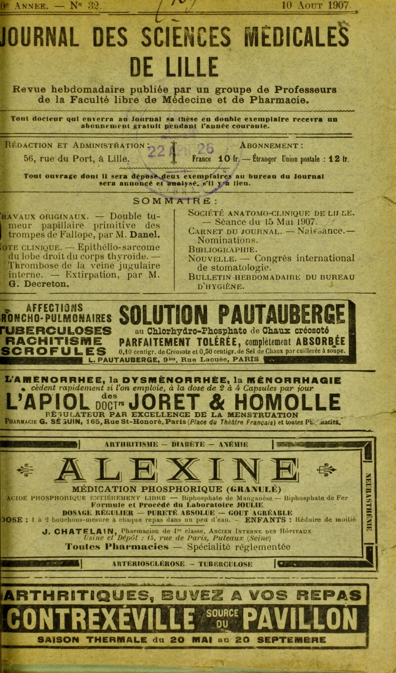 I ANNEE. — N° 32. êï / 10 Août 1907. JOURNAL DES SCIENCES MÉDICALES DE LILLE Revue hebdomadaire publiée par un groupe de Professeurs de la Faculté libre de Médecine et de Pharmacie. Tout docteur qui enverra au Journal sa thèse en double exemplaire recevra un abonnement gratuit pendant l’année courante. Rédaction et Administration: 56, rue du Port, à Lille. ! Abonnement : France 10 (r. — Étranger ünion poslale : 12 If. Tout ouvrage dont il sera déposé deux exemplaires au bureau du Journal sera annoncé et'analysé, s’il j'a lieu. RAVAUX ORIGINAUX. — Double tu- meur papillaire primitive des trompes de Fallope, par M. Danel. ioTE clinique. — Epithélio-sarcome du lobe droit du corps thyroïde. — ‘Thrombose de la veine jugulaire interne. — Extirpation, par M. G. Decreton. SOM M ATR fi : Société anatomo-clinique de lu le. — Séance du 15 Mai 1907. Carnet du journal. — Naissance.— Nominations. Bibliographie. Nouvelle. - de stomatologie. Bulletin hebdomadaire du bureau d’hygiène. Congrès international MNCHof-PULMONAIRES SOLUTION PAUTAUBERGE au Chlorhydro-Phesphate de Chaux créosoté RACHITISME PARFAITEMENT TOLÉRÉE, complètement ABSORBÉE SCROFU LES 0,10 centigr. de Créosote et 0,50 centigr. de Sel de Chaux par cuillerée à soupe. L. PAUTAUBERGE, 9bl», Rue Lacuée, PARIS L’AMÉNORRHÉE, la DYSMÉNORRHÉE, la IKÈNORRHAGIE « cèdent rapidement si l’on emploie, à la dose de 2 à 4 Capsules par jour L’APIOL nocî» JORET & HOMOLLE RÉGULATEUR PAR EXCELLENCE DE LA MENSTRUATION Pharmacie G. SÉ 3UIN, 165, Rue St-Honorè, Paris [Place du Théâtre Français) et toutes Ph. .uaries. ARTHRITISME - DIABÈTE — YYÉHIE . <®_ ALB INI + MEDICATION PHOSPHORIQUE (GRANULE) ACIDE PHOSPHORIQUE ENTIÈREMENT CIDRE — Biphosphate de Manganèse—Biphosphate de Fer Formule et Procédé du Laboratoire JOULIE DOSAGE RÉGULIER — PURETÉ AKSOLUE — GOUT AGRÉABLE DOSE : 1 à i bouchons-mesure à chaque repas dans un peu d’eau. — ENFANTS : Réduire de moitié J. CHATELAIN, Pharmacien de lro classe, Ancien Interne des Hôpitaux Usine et Dépôt : 15, rue de Paris, Puteaux (Seine) Toutes Pharmacies — Spécialité réglementée ARTERIOSCLEROSE - TUBERCULOSE ARTHRITIQUES, RUVE2 A VOS REPAS SAISON THERMALE du 20 MAI au 20 SEPTEMBRE aiMpHiSYiifiaN