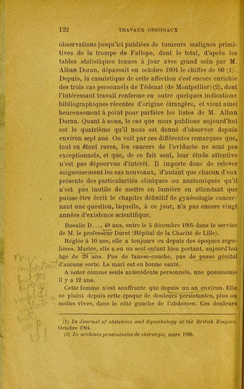 observations jusqu’ici publiées de tumeurs malignes primi- tives de 1a. trompe de Fallope, dont le total, d’après les tables statistiques tenues à jour avec grand soin par M. Alban Doran, dépassait en octobre 1904 le chiffre de 60 (1). Depuis, la casuistique de cette affection s’est' encore enrichie des trois cas personnels de Tédenat (de Montpellier) (2), dont l’intéressant travail renferme en outre quelques indications bibliographiques récentes d’origine étrangère, et vient ainsi heureusement à point pour parfaire les listes de M. Alban Doran. Quant à nous, le cas que nous publions aujourd’hui est le quatrième qu’il nous est donné d’observer depuis environ sept, ans On voit par ces différentes remarques que, tout en étant rares, les cancers de l’oviducte ne sont pas exceptionnels, et que, de ce fait seul, leur étude attentive n’est pas dépourvue d’intérêt. Il importe donc de relever soigneusement les cas nouveaux, d’autant que chacun d’eux présente des particularités cliniques ou anatomiques qu’il n’est pas inutile de mettre en lumière en attendant que . puisse être écrit le chapitre définitif de gynécologie concer- nant une question, laquelle, à ce jour, n’a pas encore vingt années d’existence scientifique. Rosalie D..49 ans, entre le 5 décembre 1905 dans le service de M. le professeur Duret (Hôpital de la Charité de Lille). Réglée à 10 ans, elle a toujours eu depuis des époques régu- lières. Mariée, elle a eu un seul enfant bien portant, aujourd’hui âgé de 29 ans. Pas de fausse-couche, pas de passé génital d’aucune sorte. Le mari est en bonne santé. A noter comme seuls antécédents personnels, une pneumonie il y a 12 ans. Cette femme n’est souffrante que depuis un an environ. Elle se plaint depuis cette époque de douleurs persistantes, plus ou moins vives, dans le côté gauche de l’abdomen. Ces douleurs (1) In Journal of obstetrics and Gynœkology of the British Empire, Octobre 1904. (2) In archives provinciales de chirurgie, mars 1906.