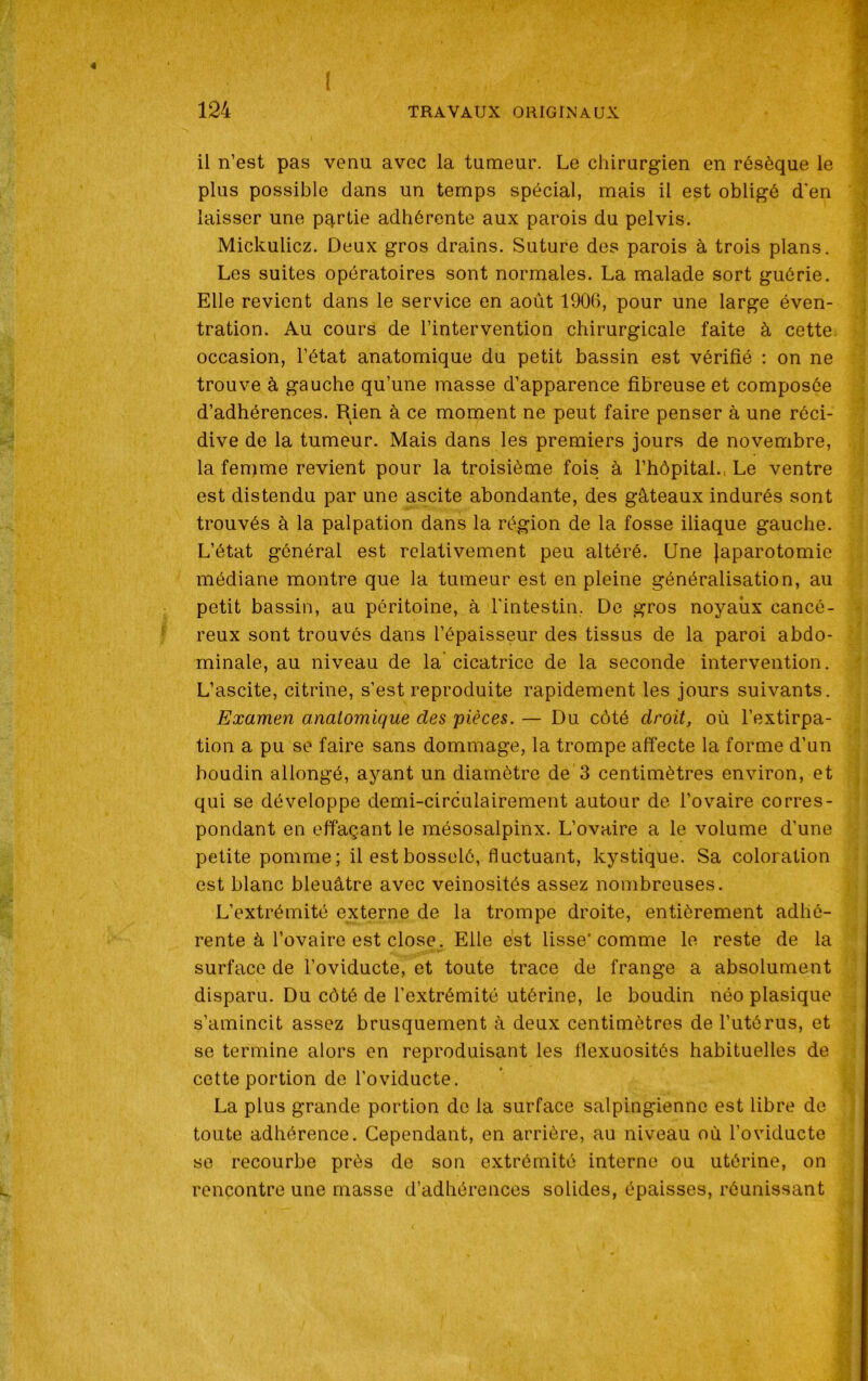 4 il n’est pas venu avec la tumeur. Le chirurgien en résèque le plus possible dans un temps spécial, mais il est obligé d'en laisser une partie adhérente aux parois du pelvis. Mickulicz. Deux gros drains. Suture des parois à trois plans. Les suites opératoires sont normales. La malade sort guérie. Elle revient dans le service en août 1906, pour une large éven- tration. Au cours de l’intervention chirurgicale faite à cette occasion, l’état anatomique du petit bassin est vérifié : on ne trouve à gauche qu’une masse d’apparence fibreuse et composée d’adhérences. Rien à ce moment ne peut faire penser à une réci- dive de la tumeur. Mais dans les premiers jours de novembre, la femme revient pour la troisième fois à l’hôpital., Le ventre est distendu par une ascite abondante, des gâteaux indurés sont trouvés à la palpation dans la région de la fosse iliaque gauche. L’état général est relativement peu altéré. Une Japarotomie médiane montre que la tumeur est en pleine généralisation, au petit bassin, au péritoine, à l'intestin. De gros noyaux cancé- reux sont trouvés dans l’épaisseur des tissus de la paroi abdo- minale, au niveau de la cicatrice de la seconde intervention. L’ascite, citrine, s’est reproduite rapidement les jours suivants. Examen anatomique des pièces. — Du côté droit, où l’extirpa- tion a pu se faire sans dommage, la trompe affecte la forme d’un boudin allongé, ayant un diamètre de 3 centimètres environ, et qui se développe demi-circulairement autour de l’ovaire corres- pondant en effaçant le mésosalpinx. L’ovaire a le volume d’une petite pomme; il est bosselé, fluctuant, kystique. Sa coloration est blanc bleuâtre avec veinosités assez nombreuses. L’extrémité externe de la trompe droite, entièrement adhé- rente à l’ovaire est close. Elle est lisse’comme le reste de la surface de l’oviducte, et toute trace de frange a absolument disparu. Du côté de l'extrémité utérine, le boudin néo plasique s’amincit assez brusquement à deux centimètres de l’utérus, et se termine alors en reproduisant les flexuosités habituelles de cette portion de l’oviducte. La plus grande portion de la surface salpingiennc est libre de toute adhérence. Cependant, en arrière, au niveau où l’oviducte se recourbe près de son extrémité interne ou utérine, on rencontre une masse d’adhérences solides, épaisses, réunissant