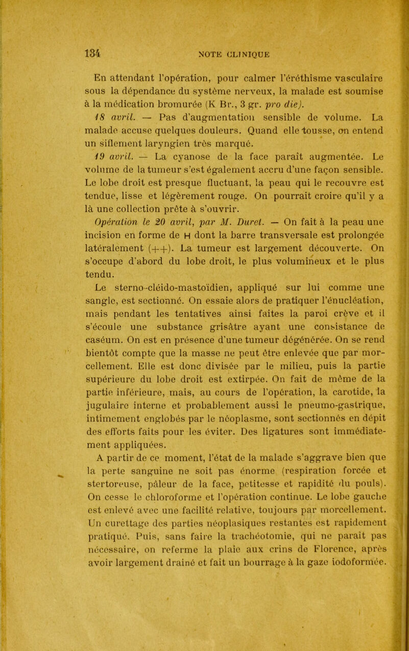 En attendant l’opération, pour calmer l’éréthisme vasculaire sous la dépendance du système nerveux, la malade est soumise à la médication bromurée (K Bi\, 3 gr. pro die). '18 avril. — Pas d’augmentation sensible de volume. La malade accuse quelques douleurs. Quand elle tousse, on entend un siflement laryngien très marqué. 19 avril. — La cyanose de la face parait augmentée. Le volume de la tumeur s’est également accru d’une façon sensible. Le lobe droit est presque fluctuant, la peau qui le recouvre est tendue, lisse et légèrement rouge. On pourrait croire qu’il y a là une collection prête à s’ouvrir. Opération le 20 avril, par M. Duret. — On fait à la peau une incision en forme de H dont la barre transversale est prolongée latéralement (+-f). La tumeur est largement découverte. On s’occupe d'abord du lobe droit, le plus volumineux et le plus tendu. Le sterno-cléido-mastoïdien, appliqué sur lui comme une sangle, est sectionné. On essaie alors de pratiquer l’énucléation, mais pendant les tentatives ainsi faites la paroi crève et il s’écoule une substance grisâtre ayant une consistance de caséum. On est en présence d’une tumeur dégénérée. On se rend bientôt compte que la masse ne peut être enlevée que par mor- cellement. Elle est donc divisée par le milieu, puis la partie supérieure du lobe droit est extirpée. On fait de même de la partie inférieure, mais, au cours de l’opération, la carotide, la jugulaire interne et probablement aussi le pneumo-gastrique, intimement englobés par le néoplasme, sont sectionnés en dépit des efforts faits pour les éviter. Des ligatures sont immédiate- ment appliquées. A partir de ce moment, l’état de la malade s’aggrave bien que la perte sanguine ne soit pas énorme (respiration forcée et stertoreuse, pâleur de la face, petitesse et rapidité du pouls). On cesse le chloroforme et l’opération continue. Le lobe gauche est enlevé avec une facilité relative, toujours par morcellement. Un curettage des parties néoplasiques restantes est rapidement pratiqué. Puis, sans faire la trachéotomie, qui ne parait pas nécessaire, on referme la plaie aux crins de Florence, après avoir largement drainé et fait un bourrage à la gaze iodoformée.