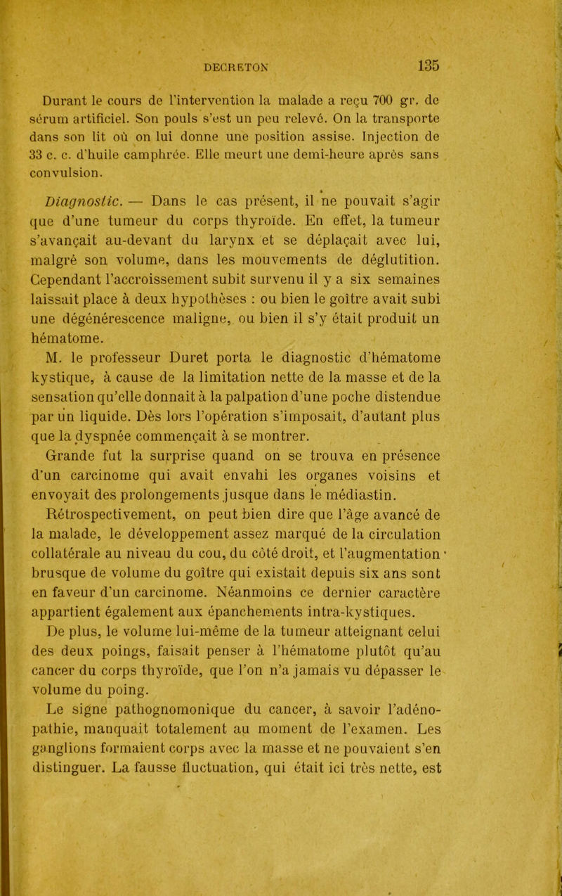 Durant le cours de l’intervention la malade a reçu 700 gr. de sérum artificiel. Son pouls s’est un peu relevé. On la transporte dans son lit où on lui donne une position assise. Injection de 33 c. c. d’huile camphrée. Elle meurt une demi-heure après sans convulsion. » Diagnostic. — Dans le cas présent, il ne pouvait s’agir que d’une tumeur du corps thyroïde. En effet, la tumeur s’avançait au-devant du larynx et se déplaçait avec lui, malgré son volume, dans les mouvements de déglutition. Cependant l’accroissement subit survenu il y a six semaines laissait place à deux hypothèses : ou bien le goitre avait subi une dégénérescence maligne, ou bien il s’y était produit un hématome. M. le professeur Duret porta le diagnostic d’hématome kystique, à cause de la limitation nette de la masse et de la sensation qu’elle donnait à la palpation d’une poche distendue par un liquide. Dès lors l’opération s’imposait, d’autant plus que la dyspnée commençait à se montrer. Grande fut la surprise quand on se trouva en présence d’un carcinome qui avait envahi les organes voisins et envoyait des prolongements jusque dans le médiastin. Rétrospectivement, on peut bien dire que l’âge avancé de la malade, le développement assez marqué de la circulation collatérale au niveau du cou, du côté droit, et l’augmentation • brusque de volume du goitre qui existait depuis six ans sont en faveur d’un carcinome. Néanmoins ce dernier caractère appartient également aux épanchements intra-kystiques. De plus, le volume lui-même de la tumeur atteignant celui des deux poings, faisait penser à l’hématome plutôt qu’au cancer du corps thyroïde, que l’on n’a jamais vu dépasser le volume du poing. Le signe pathognomonique du cancer, à savoir l’adéno- pathie, manquait totalement au moment de l’examen. Les ganglions formaient corps avec la masse et ne pouvaient s’en distinguer. La fausse fluctuation, qui était ici très nette, est