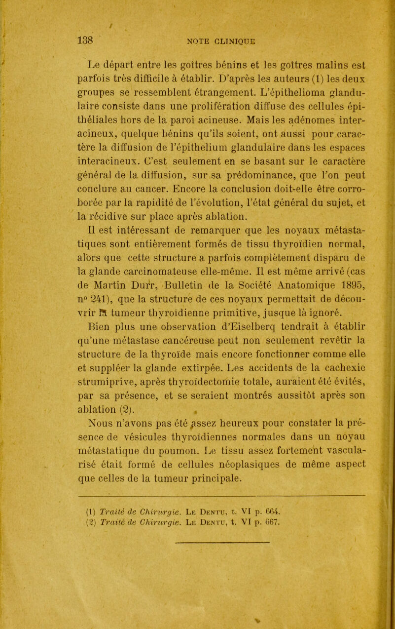 Le départ entre les goitres bénins et les goitres malins est parfois très difficile à établir. D’après les auteurs (1) les deux groupes se ressemblent étrangement. L’épithelioma glandu- laire consiste dans une prolifération diffuse des cellules épi- théliales hors de la paroi acineuse. Mais les adénomes inter- acineux, quelque bénins qu’ils soient, ont aussi pour carac- tère la diffusion de l’épithelium glandulaire dans les espaces interacineux. C’est seulement en se basant sur le caractère général de la diffusion, sur sa prédominance, que l’on peut conclure au cancer. Encore la conclusion doit-elle être corro- borée par la rapidité de l’évolution, l’état général du sujet, et la récidive sur place après ablation. Il est intéressant de remarquer que les noyaux métasta- tiques sont entièrement formés de tissu thyroïdien normal, alors que cette structure a parfois complètement disparu de la glande carcinomateuse elle-même. Il est même arrivé (cas de Martin Durr, Bulletin de la Société Anatomique 1895, n° 241), que la structure de ces noyaux permettait de décou- vrir fît tumeur thyroïdienne primitive, jusque là ignoré. Bien plus une observation d’Eiselberq tendrait à établir qu’une métastase cancéreuse peut non seulement revêtir la structure de la thyroïde mais encore fonctionner comme elle et suppléer la glande extirpée. Les accidents de la cachexie strumiprive, après thyroïdectomie totale, auraient été évités, par sa présence, et se seraient montrés aussitôt après son ablation (2). Nous n’avons pas été ^ssez heureux pour constater la pré- sence de vésicules thyroïdiennes normales dans un noyau métastatique du poumon. Le tissu assez fortement vascula- risé était formé de cellules néoplasiques de même aspect que celles de la tumeur principale. (1) Traité de Chirurgie. Le Dentu, t. VI p. 664. (2) Traite de Chirurgie. Le Dentu, t. VI p. 667.