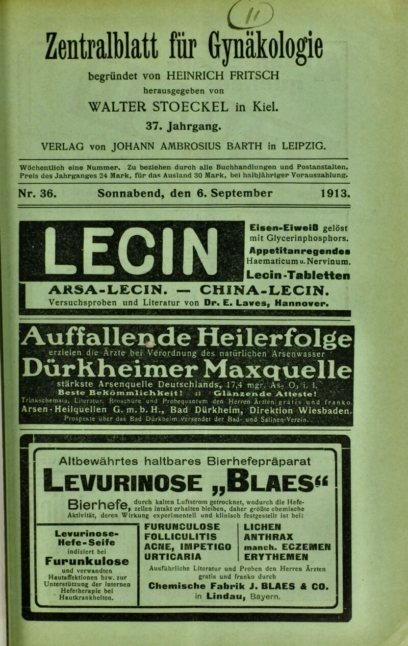 UD Zentralblatt für Gynäkologie begründet von HEINRICH FRITSCH herausgegeben von WALTER STOECKEL in Kiel. 37. Jahrgang. VERLAG von JOHANN AMBROSIUS BARTH in LEIPZIG. Wöchentlich eine Nummer. Zu beziehen durch alle Buchhandlungen und Postanstalten. Preis des Jahrganges 24 Mark, für das Ausland 30 Mark, bei halbjähriger Vorauszahlung. Nr. 36. Sonnabend, den 6. September 1913. Eisen-EiweiO gelöst mit Glycerinphosphors. Appetitanregendes Haematicum u.Nervinum. Lecin-Tabletten ARSA-LECIN. — CH INA-LECIN. Versuchsproben und Literatur von Dr. E. Laves, Hannover. stärkste Arsenquelle Deutschlands, 17,4 mgivAso 03 i. 1.‘ Beste Bekömmlichkeit ! :: Glänzende Atteste! Trinkschemata, Literatur. Broschüre und Probequantum den Herren Ärzien/gratis und franko Arsen - Heilquellen G.m.b. H., Bad Dürkheim, Direktion Wiesbaden. Prospekte über das Bad Dürkheim . versendet der Bad- und Salinen-Verein. Altbewährtes haltbares Bierhefepräparat Levurinose „Blaes» Riprhpfp durch kalten Luftstrom getrocknet, wodurch die Hefe- I IvICj zellen intakt erhalten bleiben, daher größte chemische Aktivität, deren Wirkung experimentell und klinisch festgestellt ist bei: Levurinose- Hefe-Seife indiziert bei Furunkulose und verwandten FURUNCULOSE FOLLICULITIS ACNE, IMPETIGO URTICARIA LICHEN ANTHRAX manch. ECZEMEN ERYTHEMEN Ausführliche Literatur und Proben den Herren Ärzten Hautaffektionen bzw. zur gratis und franko durch