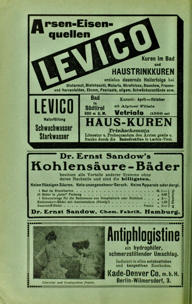 Jtrsen-i ™ quellen Kuren im Bad und HAUSTRINKKUREN erzielen dauernde Heilerfolge bei Blutarmut, Bleichsucht, Malaria, Skrofulöse, Basedow, Frauen* und Nervenleiden, Ekzem, Psoriasis, allgem. Schwächezustände usw. LEVICO NaturfUllung Schwachwasser Starkwasser Bad Südtirol 500 m D. M. Kurzeit: April—Oktober mit Alpiner Filiale Vetriolo osoom) HAUS-KUREN Trinkschemata Literatur u. Frobequantum den Ärzten gratis u. franko durch die Badedirektion in Levico*Tirol. Dr. Ernst Sandow’s Kohlensäure-Bäder besitzen alle Vorteile anderer Systeme ohne deren Nachteile und sind die billigsten. Keine flüssigen Säuren. Kein unangenehmer Geruch. Keine Apparate oderdergl. 1 Bad im Einzelkarton M. 1.— ] m 10 Bäder in „loser“ Packung „ 9.65 I 1 Schutzeinlage für die Badewanne aus Hospitaltuch oder Bleiblech ... „ 3.— > E Kohlensäure-Bäder mit Ameisensäure (flüssig!) ... „ 1.50 I 3; Sauerstoff-Bäder franko _ 2.— I •£ Dr. ILrnst Sandow, Chem, FabriK, Hamburg. Literatur and Gratisproben franko. Antiphiogistine ein hydrophiler, schmerzstillender Umschlag. Indiziert in allen entzündlichen und kongestiven Zuständen. Kade-Denver Co. m.b.H. Berlin-Wilmersdorf, 3.