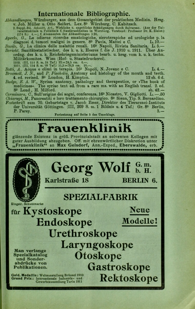 Abhandlungen, Würzburger, aus dem Gesamtgebiet der praktischen Medizin. Hrsg, v. Joh. Müller u. Otto Seifert. Lex. 8° Würzburg, 0. Kabitzsch. 2. Suppl.-Bd. Schmitt, Art., Wirkliche n. angebliche Schädigungen durch Salvarsan. (Aus der Uni- versitätsklinik u. Poliklinik f. Hautkrankheiten in Wurzburg. Vorstand: Professor Dr. K. Zieler.) (174 S.) 4.— ; f. Abonnenten der Abhandlungen 3.20. Aperlo, G., Le odierne ricerche ematologicbe, sieroterapiche ed urologiche p. la diagnosi d. tumori maligni in genere. 8° Pavia, Mattei e C. L. 10.— Basile, G., La clinica delle malattie renali. 16° Napoli, Rivista Sanitaria. L. 5.— Bericht, Sanitätsstatistischer, des k. u. k. Heeres f. die J. 1910 u. 1911. Über An- ordng. des k. u. k. Reichskriegsministeriums bearb. u. hrsg. vom k. u. k. techn. Militärkomitee. Wien (Hof- u. Staatsdruckerei). 1910. (III, 114 S. m. 18 Taf.) 32x24,5 cm. 6.—. 1911. (III, 114 S. m. 18 Taf.) 31,5x24,5 cm. 10.—. Botli, A., Acque e climi in terapia. 16° Napoli, N. Jovenc e C. L. 4.— Broomell, J. N., and P. Fischelis, Anatomy and histology of the mouth and teeth. 4. ed. revised. 8o London, H. Kimpton. 12 sh. 6 d. Budge, E. A. W., Syrian anatomy, pathology and therapeutics, or »The book of medicines«. The syriac text ed. from a rare ms. with an English transl. 2. ed. 8° Lond., H. Milford. sh. 42.— Cerminara, G., Sull’origine dei sogni, conferenza. 16° Nicastro, V. Gigliotti. L. —.60 Chiarugi, M., Pancreatiti e loro trattamento chirurgico. 8o Siena, Tip. S. Bernardino. Festschrift zum 70. Geburtstage v. Jacob Esser, Direktor des Tierarznei-Instituts der Universität Güttingen. (III, 209 S. m. 1 Bildnis u. 4 Taf.) Gr. 8° Berlin, P. Parey. 3.— Fortsetzung auf Seite 5 des Umschlags. F rauenKliniK glänzende Existenz in groß. Provinzialstadt an solventen Kollegen mit guter Ausbildung abzugeben. Off. mit ehrenwörtlicher Diskretion unter „Frauenklinik“ an Max Gelsdorf, Ann.-Exped., Eberswalde, erb. Georg Wolf G. m. b. H. Karlstraße 18 BERLIN 6. SPEZIÄLFÄBRIK Eingetr. Schutzmarke für Kystoskope Endoskope Urethroskope Neue Modelle! Man verlange Spezialkatalog und Sonder- abdrücke von Publikationen. Gold. Medaille: Weltausstellung Brüssel 1910 Grand Prix: Internationale Industrie- und Gewerbeausstellung Turin 1911 Laryngoskope Otoskope Gastroskope Rektoskope