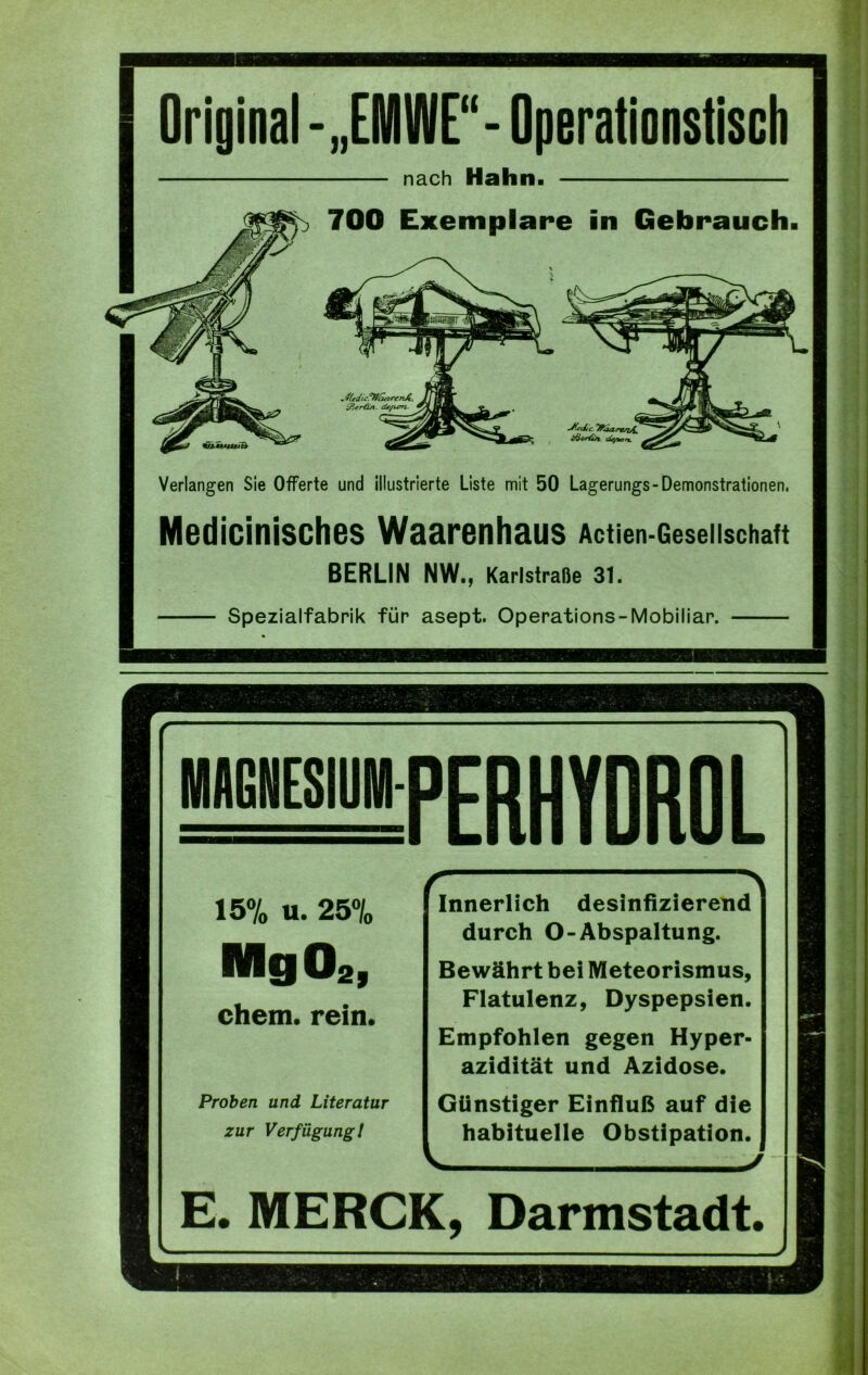 Original-„EMWE“-Operationstisch nach Hahn. 700 Exemplare in Gebrauch. &jcr€ut. de/um. •Jkdic. Tfoa./rsi£ i/Scr&n tüytcn. Verlangen Sie Offerte und illustrierte Liste mit 50 Lagerungs-Demonstrationen. Medicinisches Waarenhaus Actien-Geseiischatt BERLIN NW., Karlstraße 31. Spezialfabrik für asept. Operations-Mobiliar. r f “'S MAGNESIUM f ’ERHYDROL 15% u. 25% Innerlich desinfizierend durch O- Abspaltung. MgO„ Bewährt bei Meteorismus, chem. rein. Flatulenz, Dyspepsien. Empfohlen gegen Hyper- azidität und Azidose. Proben und Literatur Günstiger Einfluß auf die zur Verfügung/ habituelle Obstipation. J E. MERCK. Darmstadt. 1 - I