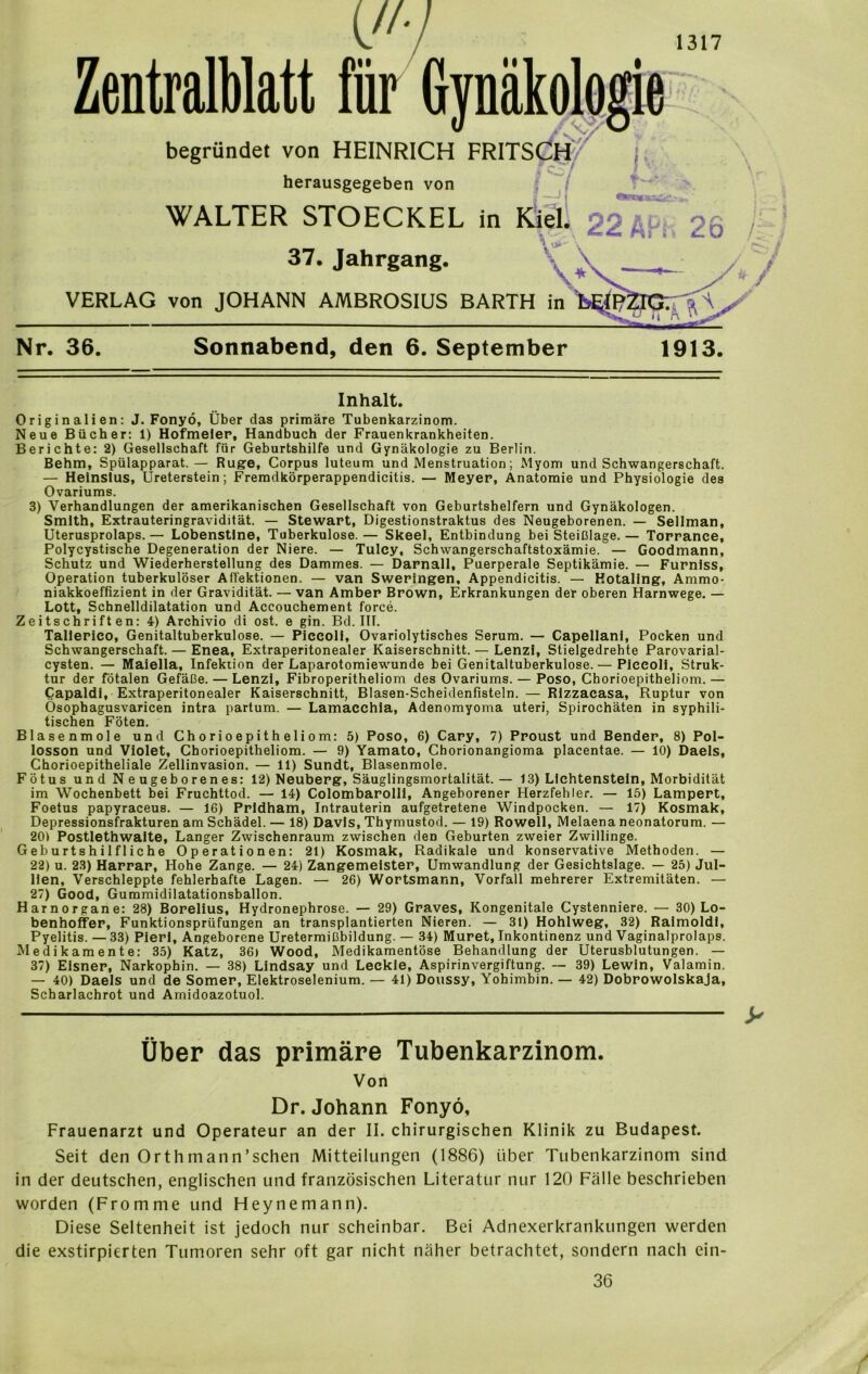 Zentralblatt für Gynäkologie begründet von HEINRICH FRITSCH'' herausgegeben von WALTER STOECKEL in Kiel. 22 Ä \ 2o 37. Jahrgang. VERLAG von JOHANN AMBROSIUS BARTH in % A Nr. 36. Sonnabend, den 6. September 1913. Inhalt. Originalien: J. Fonyö, Über das primäre Tubenkarzinom. Neue Bücher: 1) Hofmeier, Handbuch der Frauenkrankheiten. Berichte: 2) Gesellschaft für Geburtshilfe und Gynäkologie zu Berlin. Behm, Spülapparat. — Rüge, Corpus luteum und Menstruation; Myom und Schwangerschaft. — Heinslus, Ureterstein; Fremdkörperappendicitis. — Meyer, Anatomie und Physiologie des Ovariums. 3) Verhandlungen der amerikanischen Gesellschaft von Geburtshelfern und Gynäkologen. Smith, Extrauteringravidität. — Stewart, Digestionstraktus des Neugeborenen. — Sellman, Uterusprolaps. — Lobenstine, Tuberkulose.— Skeel, Entbindung bei Steißlage. — Torrance, Polycystische Degeneration der Niere. — Tuley, Schwangerschaftstoxämie. — Goodmann, Schutz und Wiederherstellung des Dammes. — Darnall, Puerperale Septikämie. — Furnlss, Operation tuberkulöser Affektionen. — van Sweringen, Appendicitis. — Hotallng, Ammo- niakkoeffizient in der Gravidität. — van Amber Brown, Erkrankungen der oberen Harnwege. — Lott, Schnelldilatation und Accouchement force. Zeitschriften: 4) Archivio di ost. e gin. Bd. III. Tallerieo, Genitaltuberkulose. — Piccoli, Ovariolytisches Serum. — Capellani, Pocken und Schwangerschaft. — Enea, Extraperitonealer Kaiserschnitt. — Lenz!, Stielgedrehte Parovarial- cysten. — Maielia, Infektion der Laparotomiewunde bei Genitaltuberkulose. — Piccoli, Struk- tur der fötalen Gefäße. — Lenzi, Fibroperitheliom des Ovariums. — Poso, Chorioepitheliom.— Capaldi, Extraperitonealer Kaiserschnitt, Blasen-Scheidenfisteln. — Rizzacasa, Ruptur von Ösophagusvaricen intra partum. — Lamaeehla, Adenomyoma uteri, Spirochäten in syphili- tischen Föten. Blasenmole und Chorioepitheliom: 5) Poso, 6) Cary, 7) Proust und Bender, 8) Pol- losson und Violet, Chorioepitheliom. — 9) Yamato, Chorionangioma placentae. — 10) Daeis, Chorioepitheliale Zellinvasion. — 11) Sundt, Blasenmole. Fötus und Neugeborenes: 12) Neuberg, Säuglingsmortalität.— 13) Lichtenstein, Morbidität im Wochenbett bei Fruchttod. — 14) Colombarolli, Angeborener Herzfehler. — 15) Lampert, Foetus papyraceus. — 16) Prldham, Intrauterin aufgetretene Windpocken. — 17) Kosmak, Depressionsfrakturen am Schädel. — 18) Davis, Thymustod. — 19) Rowell, Melaena neonatorum. — 20) Postlethwalte, Langer Zwischenraum zwischen den Geburten zweier Zwillinge. Geburtshilfliche Operationen: 21) Kosmak, Radikale und konservative Methoden. — 22) u. 23) Harrar, Hohe Zange. — 24) Zangemeister, Umwandlung der Gesichtslage. — 25) Jul- llen, Verschleppte fehlerhafte Lagen. — 26) Wortsmann, Vorfall mehrerer Extremitäten. — 27) Good, Gummidilatationsballon. Harnorgane: 28) Borelius, Hydronephrose. — 29) Graves, Kongenitale Cystenniere. — 30) Lo- benhoffer, Funktionsprüfungen an transplantierten Nieren. — 31) Hohlweg, 32) Raimoldi, Pyelitis. — 33) Pierl, Angeborene Uretermißbildung. — 34) Muret, Inkontinenz und Vaginalprolaps. Medikamente: 35) Katz, 36» Wood, Medikamentöse Behandlung der Uterusblutungen. — 37) Eisner, Narkophin. — 38) Lindsay und Leckie, Aspirinvergiftung. — 39) Lewin, Valamin. — 40) Daeis und de Somer, Elektroselenium. — 41) Doussy, Yohimbin. — 42) Dobrowolskaja, Scharlachrot und Amidoazotuol. Über das primäre Tubenkarzinom. Von Dr. Johann Fonyö, Frauenarzt und Operateur an der II. chirurgischen Klinik zu Budapest. Seit den Orthmann’schen Mitteilungen (1886) über Tubenkarzinom sind in der deutschen, englischen und französischen Literatur nur 120 Fälle beschrieben worden (Fromme und Heynemann). Diese Seltenheit ist jedoch nur scheinbar. Bei Adnexerkrankungen werden die exstirpierten Tumoren sehr oft gar nicht näher betrachtet, sondern nach ein-