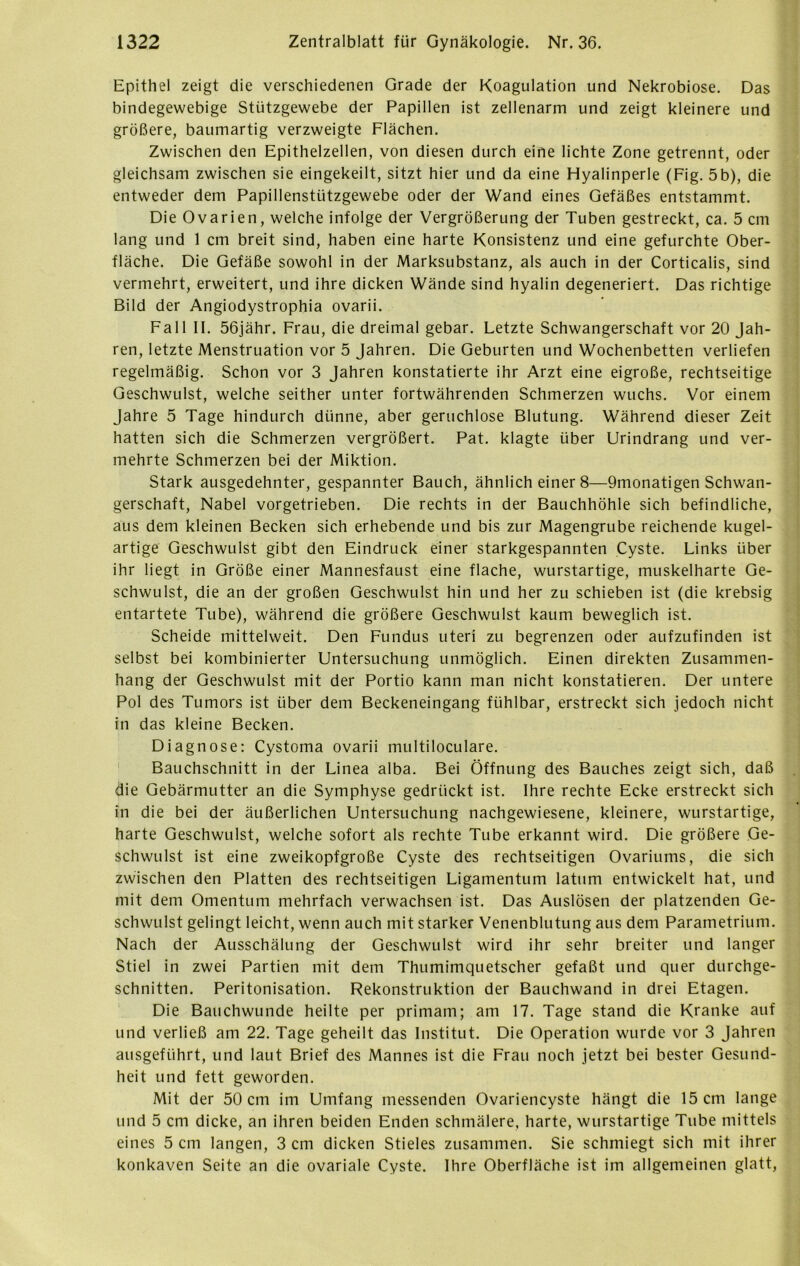 Epithel zeigt die verschiedenen Grade der Koagulation und Nekrobiose. Das bindegewebige Stützgewebe der Papillen ist zellenarm und zeigt kleinere und größere, baumartig verzweigte Flächen. Zwischen den Epithelzellen, von diesen durch eine lichte Zone getrennt, oder gleichsam zwischen sie eingekeilt, sitzt hier und da eine Hyalinperle (Fig. 5b), die entweder dem Papillensttitzgewebe oder der Wand eines Gefäßes entstammt. Die Ovarien, welche infolge der Vergrößerung der Tuben gestreckt, ca. 5 cm lang und 1 cm breit sind, haben eine harte Konsistenz und eine gefurchte Ober- fläche. Die Gefäße sowohl in der Marksubstanz, als auch in der Corticalis, sind vermehrt, erweitert, und ihre dicken Wände sind hyalin degeneriert. Das richtige Bild der Angiodystrophia ovarii. Fall II. 56jähr. Frau, die dreimal gebar. Letzte Schwangerschaft vor 20 Jah- ren, letzte Menstruation vor 5 Jahren. Die Geburten und Wochenbetten verliefen regelmäßig. Schon vor 3 Jahren konstatierte ihr Arzt eine eigroße, rechtseitige Geschwulst, welche seither unter fortwährenden Schmerzen wuchs. Vor einem Jahre 5 Tage hindurch dünne, aber geruchlose Blutung. Während dieser Zeit hatten sich die Schmerzen vergrößert. Pat. klagte über Urindrang und ver- mehrte Schmerzen bei der Miktion. Stark ausgedehnter, gespannter Bauch, ähnlich einer 8—9monatigen Schwan- gerschaft, Nabel vorgetrieben. Die rechts in der Bauchhöhle sich befindliche, aus dem kleinen Becken sich erhebende und bis zur Magengrube reichende kugel- artige Geschwulst gibt den Eindruck einer starkgespannten Cyste. Links über ihr liegt in Größe einer Mannesfaust eine flache, wurstartige, muskelharte Ge- schwulst, die an der großen Geschwulst hin und her zu schieben ist (die krebsig entartete Tube), während die größere Geschwulst kaum beweglich ist. Scheide mittelweit. Den Fundus uteri zu begrenzen oder aufzufinden ist selbst bei kombinierter Untersuchung unmöglich. Einen direkten Zusammen- hang der Geschwulst mit der Portio kann man nicht konstatieren. Der untere Pol des Tumors ist über dem Beckeneingang fühlbar, erstreckt sich jedoch nicht in das kleine Becken. Diagnose: Cystoma ovarii multiloculare. Bauchschnitt in der Linea alba. Bei Öffnung des Bauches zeigt sich, daß die Gebärmutter an die Symphyse gedrückt ist. Ihre rechte Ecke erstreckt sich in die bei der äußerlichen Untersuchung nachgewiesene, kleinere, wurstartige, harte Geschwulst, welche sofort als rechte Tube erkannt wird. Die größere Ge- schwulst ist eine zweikopfgroße Cyste des rechtseitigen Ovariums, die sich zwischen den Platten des rechtseitigen Ligamentum latum entwickelt hat, und mit dem Omentum mehrfach verwachsen ist. Das Auslösen der platzenden Ge- schwulst gelingt leicht, wenn auch mit starker Venenblutung aus dem Parametrium. Nach der Ausschälung der Geschwulst wird ihr sehr breiter und langer Stiel in zwei Partien mit dem Thumimquetscher gefaßt und quer durchge- schnitten. Peritonisation. Rekonstruktion der Bauchwand in drei Etagen. Die Bauchwunde heilte per primam; am 17. Tage stand die Kranke auf und verließ am 22. Tage geheilt das Institut. Die Operation wurde vor 3 Jahren ausgeführt, und laut Brief des Mannes ist die Frau noch jetzt bei bester Gesund- heit und fett geworden. Mit der 50 cm im Umfang messenden Ovariencyste hängt die 15 cm lange und 5 cm dicke, an ihren beiden Enden schmälere, harte, wurstartige Tube mittels eines 5 cm langen, 3 cm dicken Stieles zusammen. Sie schmiegt sich mit ihrer konkaven Seite an die ovariale Cyste. Ihre Oberfläche ist im allgemeinen glatt,