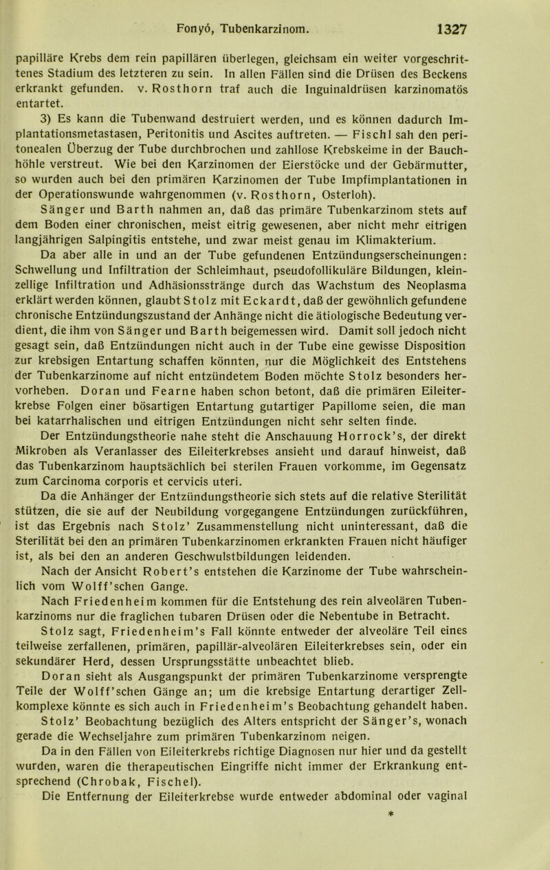 papilläre Krebs dem rein papillären überlegen, gleichsam ein weiter vorgeschrit- tenes Stadium des letzteren zu sein. In allen Fällen sind die Drüsen des Beckens erkrankt gefunden, v. Rosthorn traf auch die Inguinaldrüsen karzinomatös entartet. 3) Es kann die Tubenwand destruiert werden, und es können dadurch Im- plantationsmetastasen, Peritonitis und Ascites auftreten. — Fischl sah den peri- tonealen Überzug der Tube durchbrochen und zahllose Krebskeime in der Bauch- höhle verstreut. Wie bei den Karzinomen der Eierstöcke und der Gebärmutter, so wurden auch bei den primären Karzinomen der Tube Impfimplantationen in der Operationswunde wahrgenommen (v. Rosthorn, Osterloh). Sänger und Barth nahmen an, daß das primäre Tubenkarzinom stets auf dem Boden einer chronischen, meist eitrig gewesenen, aber nicht mehr eitrigen langjährigen Salpingitis entstehe, und zwar meist genau im Klimakterium. Da aber alle in und an der Tube gefundenen Entzündungserscheinungen: Schwellung und Infiltration der Schleimhaut, pseudofollikuläre Bildungen, klein- zellige Infiltration und Adhäsionsstränge durch das Wachstum des Neoplasma erklärt werden können, glaubt Stolz mit Eckardt, daß der gewöhnlich gefundene chronische Entzündungszustand der Anhänge nicht die ätiologische Bedeutung ver- dient, die ihm von Sänger und Barth beigemessen wird. Damit soll jedoch nicht gesagt sein, daß Entzündungen nicht auch in der Tube eine gewisse Disposition zur krebsigen Entartung schaffen könnten, nur die Möglichkeit des Entstehens der Tubenkarzinome auf nicht entzündetem Boden möchte Stolz besonders her- vorheben. Doran und Fearne haben schon betont, daß die primären Eileiter- krebse Folgen einer bösartigen Entartung gutartiger Papillome seien, die man bei katarrhalischen und eitrigen Entzündungen nicht sehr selten finde. Der Entzündungstheorie nahe steht die Anschauung Horrock’s, der direkt Mikroben als Veranlasser des Eileiterkrebses ansieht und darauf hinweist, daß das Tubenkarzinom hauptsächlich bei sterilen Frauen vorkomme, im Gegensatz zum Carcinoma corporis et cervicis uteri. Da die Anhänger der Entzündungstheorie sich stets auf die relative Sterilität stützen, die sie auf der Neubildung vorgegangene Entzündungen zurückführen, ist das Ergebnis nach Stolz’ Zusammenstellung nicht uninteressant, daß die Sterilität bei den an primären Tubenkarzinomen erkrankten Frauen nicht häufiger ist, als bei den an anderen Geschwulstbildungen leidenden. Nach der Ansicht Robert’s entstehen die Karzinome der Tube wahrschein- lich vom Wolff’schen Gange. Nach Friedenheim kommen für die Entstehung des rein alveolären Tuben- karzinoms nur die fraglichen tubaren Drüsen oder die Nebentube in Betracht. Stolz sagt, Friedenheim’s Fall könnte entweder der alveoläre Teil eines teilweise zerfallenen, primären, papillär-alveolären Eileiterkrebses sein, oder ein sekundärer Herd, dessen Ursprungsstätte unbeachtet blieb. Doran sieht als Ausgangspunkt der primären Tubenkarzinome versprengte Teile der Wolff’schen Gänge an; um die krebsige Entartung derartiger Zell- komplexe könnte es sich auch in Friedenhei m’s Beobachtung gehandelt haben. Stolz’ Beobachtung bezüglich des Alters entspricht der Sänger’s, wonach gerade die Wechseljahre zum primären Tubenkarzinom neigen. Da in den Fällen von Eileiterkrebs richtige Diagnosen nur hier und da gestellt wurden, waren die therapeutischen Eingriffe nicht immer der Erkrankung ent- sprechend (Chrobak, Fischei). Die Entfernung der Eileiterkrebse wurde entweder abdominal oder vaginal