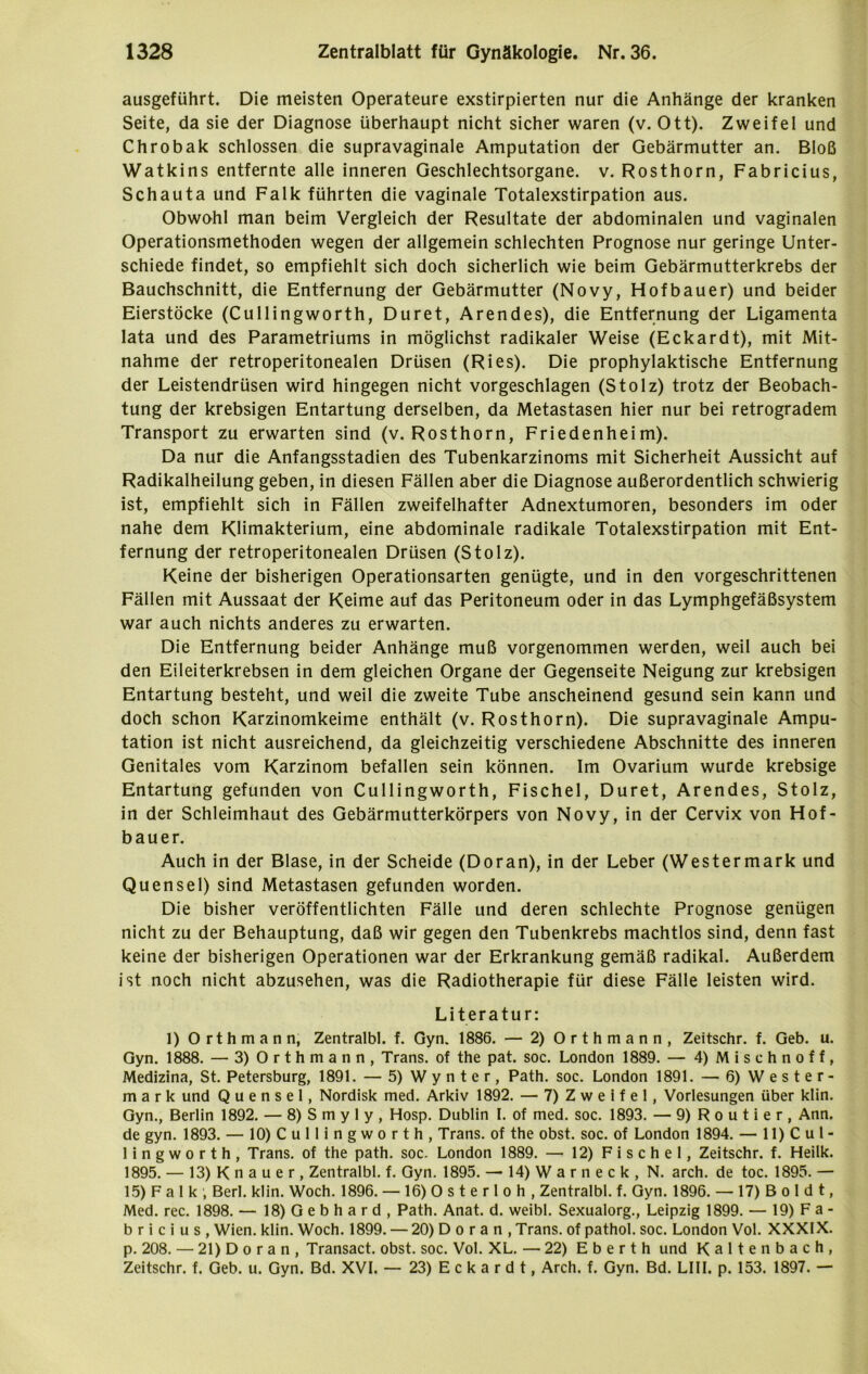 ausgeführt. Die meisten Operateure exstirpierten nur die Anhänge der kranken Seite, da sie der Diagnose überhaupt nicht sicher waren (v. Ott). Zweifel und Chrobak schlossen die supravaginale Amputation der Gebärmutter an. Bloß Watkins entfernte alle inneren Geschlechtsorgane, v. Rosthorn, Fabricius, Schauta und Falk führten die vaginale Totalexstirpation aus. Obwohl man beim Vergleich der Resultate der abdominalen und vaginalen Operationsmethoden wegen der allgemein schlechten Prognose nur geringe Unter- schiede findet, so empfiehlt sich doch sicherlich wie beim Gebärmutterkrebs der Bauchschnitt, die Entfernung der Gebärmutter (Novy, Hofbauer) und beider Eierstöcke (Cullingworth, Duret, Arendes), die Entfernung der Ligamenta lata und des Parametriums in möglichst radikaler Weise (Eckardt), mit Mit- nahme der retroperitonealen Drüsen (Ries). Die prophylaktische Entfernung der Leistendrüsen wird hingegen nicht vorgeschlagen (Stolz) trotz der Beobach- tung der krebsigen Entartung derselben, da Metastasen hier nur bei retrogradem Transport zu erwarten sind (v. Rosthorn, Friedenheim). Da nur die Anfangsstadien des Tubenkarzinoms mit Sicherheit Aussicht auf Radikalheilung geben, in diesen Fällen aber die Diagnose außerordentlich schwierig ist, empfiehlt sich in Fällen zweifelhafter Adnextumoren, besonders im oder nahe dem Klimakterium, eine abdominale radikale Totalexstirpation mit Ent- fernung der retroperitonealen Drüsen (Stolz). Keine der bisherigen Operationsarten genügte, und in den vorgeschrittenen Fällen mit Aussaat der Keime auf das Peritoneum oder in das Lymphgefäßsystem war auch nichts anderes zu erwarten. Die Entfernung beider Anhänge muß vorgenommen werden, weil auch bei den Eileiterkrebsen in dem gleichen Organe der Gegenseite Neigung zur krebsigen Entartung besteht, und weil die zweite Tube anscheinend gesund sein kann und doch schon Karzinomkeime enthält (v. Rosthorn). Die supravaginale Ampu- tation ist nicht ausreichend, da gleichzeitig verschiedene Abschnitte des inneren Genitales vom Karzinom befallen sein können. Im Ovarium wurde krebsige Entartung gefunden von Cullingworth, Fischei, Duret, Arendes, Stolz, in der Schleimhaut des Gebärmutterkörpers von Novy, in der Cervix von Hof- bauer. Auch in der Blase, in der Scheide (Doran), in der Leber (Westermark und Quensel) sind Metastasen gefunden worden. Die bisher veröffentlichten Fälle und deren schlechte Prognose genügen nicht zu der Behauptung, daß wir gegen den Tubenkrebs machtlos sind, denn fast keine der bisherigen Operationen war der Erkrankung gemäß radikal. Außerdem ist noch nicht abzusehen, was die Radiotherapie für diese Fälle leisten wird. Literatur: 1) Orthmann, Zentralbl. f. Gyn. 1886. — 2) Orthmann, Zeitschr. f. Geb. u. Gyn. 1888. — 3) Orthmann, Trans, of the pat. soc. London 1889. — 4) Misehnoff, Medizina, St. Petersburg, 1891. — 5) Wynter, Path. soc. London 1891. — 6) Wester- mark und Quensel, Nordisk med. Arkiv 1892. — 7) Z w e i f e 1, Vorlesungen über klin. Gyn., Berlin 1892. — 8) S m y 1 y , Hosp. Dublin 1. of med. soc. 1893. — 9)Routier, Ann. de gyn. 1893. — 10) Cullingworth, Trans, of the obst. soc. of London 1894. — 11) Cul- lingworth, Trans, of the path. soc. London 1889. — 12) F i s c h e 1, Zeitschr. f. Heilk. 1895. — 13) K n a u e r , Zentralbl. f. Gyn. 1895. — 14) W a r n e c k , N. arch. de toc. 1895. — 15) Falk; Berl. klin. Woch. 1896. — 16) 0 s t e r 1 o h , Zentralbl. f. Gyn. 1896. — 17) B o 1 d t, Med. rec. 1898. — 18) Gebhard, Path. Anat. d. weibl. Sexualorg., Leipzig 1899. — 19) Fa- ta r i c i u s , Wien. klin. Woch. 1899. — 20) D o r a n , Trans, of pathol. soc. London Vol. XXXIX. p. 208. — 21) D o r a n , Transact. obst. soc. Vol. XL. — 22) E b e r t h und Kaltenbach, Zeitschr. f. Geb. u. Gyn. Bd. XVI. — 23) Eckardt, Arch. f. Gyn. Bd. LIII. p. 153. 1897. —