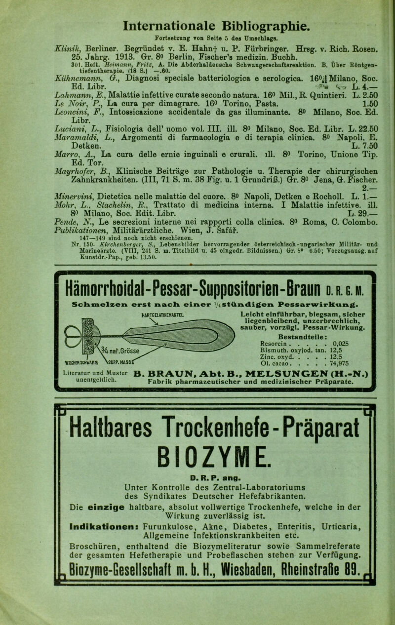 Internationale Bibliographie. Fortsetzung Ton Seite 5 des Umschlags. Klinik, Berliner. Begründet v. E. Hahnf u. P. Fürbringer. Hrsg. v. Rieh. Rosen. 25. Jahrg. 1913. Gr. 8o Berlin, Fischer’s medizin. Buchh. 301. Heit. Hermann, Fritz, A. Die Abderhaldensche Schwangerschaftsreahtion. B. Über Röntgen- tiefentherapie. (18 S.) —.60. Kiihnemann, O., Diagnosi speciale batteriologica e serologica. 16°^ Milano, Soc. Ed. Libr. Vv L. 4.— Lahmann, K., Malattie infettive curate secondo natura. 16° Mil., R. Quintieri. L. 2.50 Le Noir, P., La cura per dimagrare. 16° Torino, Pasta. 1.50 Leoncini, F., Intossicazione accidentale da gas illuminante. 8° Milano, Soc. Ed. Libr. Luciani, L., Fisiologia dell’ uomo vol. III. ill. 8° Milano, Soc. Ed. Libr. L. 22.50 Maramaldi, LArgomenti di farmacologia e di terapia clinica. 8° Napoli, E. Detken. L. 7.50 Marro, A., La cura delle ernie inguinali e crurali. ill. 8° Torino, Unione Tip. Ed. Tor. Mayrhofer, B., Klinische Beiträge zur Pathologie u. Therapie der chirurgischen Zahnkrankheiten. (III, 71 S. m. 38 Fig. u. 1 Grundriß.) Gr. 8° Jena, G. Fischer. 2.— Minervini, Dietetica nelle malattie del cuore. 8o Napoli, Detken e Rocholl. L. 1.— Mohr, L., Stachelin, R., Trattato di medicina interna. I Malattie infettive. ill. 8° Milano, Soc. Edit. Libr. L. 29.— Pende, N., Le secrezioni interne nei rapporti colla clinica. 8° Roma, C. Colombo. Publikationen, Militärärztliche. Wien, J. &afär. 147—149 sind noch nicht erschienen. Nr. 150. Kirchenberger, S., Lebensbilder hervorragender österreichisch-ungarischer Militär- und Marineärzte. (VIII, 241 S. m. Titelbild u. 45 eingedr. Bildnissen.) <ir. S° 0.50; Yorzugsausg. auf Kunstdr.-Pap., geb. 13.50. « , - - Hämorrhoidal-Pessar-Suppositorien-Braun o. r. g. m. Schmelzen erst nach einer ]U ständigen Pessarwirkung. Leicht einführbar, biegsam, sicher liegenbleibend, unzerbrechlich, sauber, vorzügl. Pessar-Wirkung. Bestandteile: Resorcin 0,025 Bismuth. oxyjod. tan. 12,5 Zinc. oxyd 12.5 Ol. cacao 74,975 Literatur und Muster B. BRAUN, Abt. B., MELSUNGEN (H.-N.) unentgeltlich. Fabrik pharmazeutischer und medizinischer Präparate. HARTGELATINEMANTEL Haltbares Trockenhefe-Präparat BIOZYME. D. R. P. ang. Unter Kontrolle des Zentral-Laboratoriums des Syndikates Deutscher Hefefabrikanten. Die einzige haltbare, absolut vollwertige Trockenhefe, welche in der Wirkung zuverlässig ist. Indikationen: Furunkulose, Akne, Diabetes, Enteritis, Urticaria, Allgemeine Infektionskrankheiten etc. Broschüren, enthaltend die Biozymeliteratur sowie Sammelreferate der gesamten Hefetherapie und Probeflaschen stehen zur Verfügung. Biozyme-Gesellschaft m. b. H., Wiesbaden, RheinstraBe 89. r