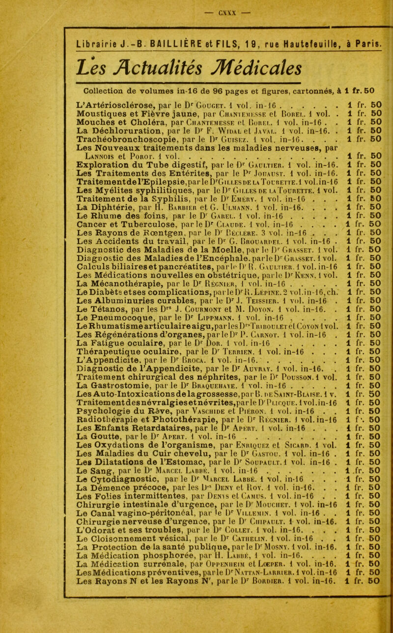 Librairie J.-B. BAILLIÈRE et FILS, 19, rue Hautefeuille, à Paris. Les Actualités Médicales Collection de volumes in-16 de 96 pages et figures, cartonnés, à 1 fr. 50 L’Artériosclérose, par le Dr Gouget. 1 vol. in-16 Moustiques et Fièvre jaune, par Chaniemkssf. et Borei.. 1 vol. . Mouches et Choléra, par Cmantemesse el Burel. 1 vol. in-16 . . La Déchloruration, par le Dr F. Widal et Java g. 1 vol. in-16. . Trachéobronchoscopie, par le Dr Guise/.. 1 vol. in-16. . . . Les Nouveaux traitements dans les maladies nerveuses, par Lannois et Porot. 1 vol Exploration du Tube digestif, par le Dr Gaultier. 1 vol. in-16. Les Traitements des Entérites, par le Pr Jouaust. 1 vol. in-16. Traitement de l’Epilepsie,par le DpGilles de la Tourette.1 vol. in-16 Les Myélites syphilitiques, par leDr Gilles de laTourette. 1 vol. Traitement de la Syphilis, par le D'Eméry. 1 vol. in-16 . . . La Diphtérie, par H. Barrier et G. Ulmann. 1 vol. in-16. . . . Le Rhume des foins, par le Dr Garel. 1 vol. in-16 Cancer et Tuberculose, par le Dr Claude. 1 vol. in-16 . . . . Les Rayons de Rœntgen, par le Dr Béclere. 3 vol. in-16 . . . Les Accidents du travail, par le D1' G. Brouardel. 1 vol. in-16 . Diagnostic des Maladies de la Moelle, par le J)r Grasset. 1 vol. DiagDOstic des Maladies de l’Encéphale, parle Dr Grasset. 1 vol. Calculs biliaires et pancréatites, parle 0' B. Gaultier. 1 vol. in-16 Les Médications nouvelles en obstétrique, parle Dr ICenn. 1 vol. La Mécanothérapie, par le Dr Régnier, 1 vol. in-16 Le Diabète et ses complications, par le Dr R. Lépine. 2 vol. i n-16, ch. Les Albuminuries curables, par le Dr J. Teissier. 1 vol. in-16 . Le Tétanos, par les Drs J. Courmont et M. Doyon. 1 vol. in-16. . Le Pneumocoque, par le Dr Lippmann. 1 vol. in-16 . . . . . Le Rhumatisme articulaire aigu,par les DrsTiu boulet el Coyon 1 vol. Les Régénérations d’organes, par le I)r P. Carnot. 1 vol. in-16 . La Fatigue oculaire, par le Dr Dor. 1 vol. in-16 Thérapeutique oculaire, par le Dr Terrien. 1 vol. in-16 . . . L’Appendicite, par le Dr Broca. 1 vol. in-16. Diagnostic de l’Appendicite, par le Dr Auvray. 1 vol. in-16. Traitement chirurgical des néphrites, par le Dr Pousson. 1 vol. La Gastrostomie, parle Dr Braquehaye. 1 vol. in-16 Les Auto-Intoxicationsdelagrossesse,par B. deSaint-Blaise. 1 v. Traitement des névralgies et névrites, parle D' Plieque. 1 vol.in-16 Psychologie du Rêve, par Vaschide et Piéron. 1 vol. in-16 . . Radiothérapie et Photothérapie, parle Dr Régnier. 1 vol. in-16 Les Enfants Retardataires, par le I)r Apert. 1 vol. in-16 . . . La Goutte, parle Dr Apert. 1 vol. in-16 Les Oxydations de l’organisme, par Enriquez et Sicard. 1 vol. Les Maladies du Cuir chevelu, par le Dr Gastou. 1 vol. in-16 . Les Dilatations de l’Estomac, parle Dr Soupault. 1 vol. in-16 . Le Sang, par le Dr Marcel Labbé. 1 vol. in-16 Le Cytodiagnostic, par le ür Marcel Labbé. 1 vol. in-16 . . . La Démence précoce, parles DrS Deny et Roy. 1 vol. in-16. . . Les Folies intermittentes, par Denis et Camus. 1 vol. in-16 . . Chirurgie intestinale d’urgence, par le Dr Mouciiet. 1 vol. in-16 Le Canal vagino-péritonéal, par le l)r Villemin. 1 vol. in-16 . . Chirurgie nerveuse d’urgence, par le Dr Ciiipault. 1 vol. in-16. L’Odorat et ses troubles, par le l)r Collet. 1 vol. in-16. . . . Le Cloisonnement vésical, par le Dr Catjielin. 1 vol. in-16 . . La Protection de la santé publique, par le D'Mosny. 1 vol. in-16. La Médication phosphorée, par H. Labbé, 1 vol. in-16. . . . La Médication surrénale, par Oppenueim et Loeper. 1 vol. in-16. Les Médications préventives, parle I^Nattan-Larrier. 1 vol. in-16 Les Rayons N et les Rayons N', parle Dr Bordier. 1 vol. in-16. 1 fr. 50 1 fr. 50 1 fr. 50 1 fr. 50 1 fr. 50 1 fr. 50 1 fr. 50 1 fr. 50 1 fr. 50 1 fr. 50 1 fr. 50 1 fr. 50 1 fr. 50 1 fr. 50 1 fr. 50 1 fr. 50 1 fr. 50 1 fr. 50 1 fr. 50 1 fr. 50 1 fr. 50 1 fr. 50 1 fr. 50 1 fr. 50 1 fr. 50 1 fr. 50 1 fr. 50 1 fr. 50 1 fr. 50 1 fr. 50 1 fr. 50 1 fr. 50 1 fr. 50 1 fr. 50 1 fr. 50 1 fr. 50 1 f\ 50 1 fr. 50 1 fr. 50 1 fr. 50 1 fr. 50 1 fr. 50 1 .fr. 50 1 fr. 50 1 fr. 50 1 fr. 50 1 fr. 50 1 fr. 50 1 fr. 50 1 fr. 50 1 fr. 50 1 fr. 50 1 fr. 50 1 fr. 50 1 fr. 50 1 fr. 50