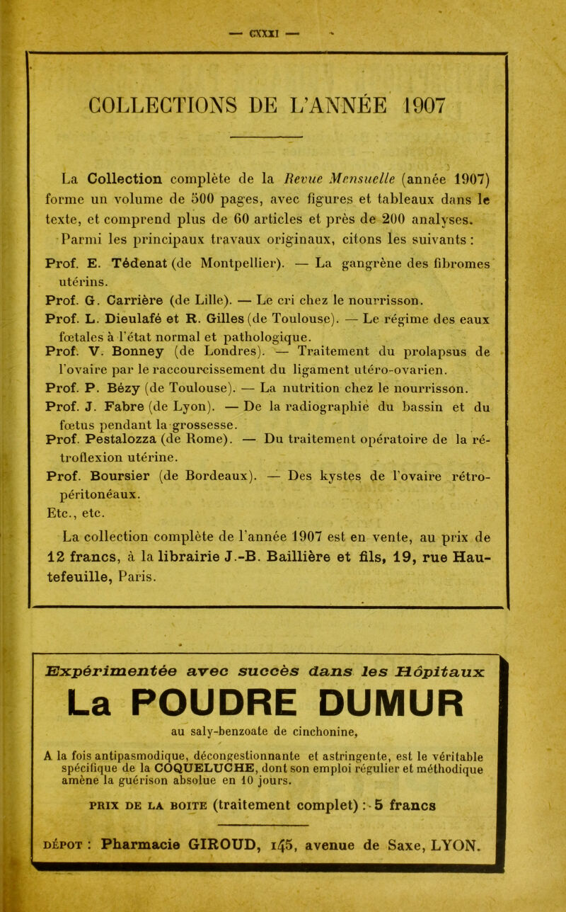 — CX XII — COLLECTIONS DE L’ANNÉE 1907 La Collection complète de la Revue Mensuelle (année 1907) forme un volume de 500 pages, avec figures et tableaux dans le texte, et comprend plus de 60 articles et près de 200 analyses. Parmi les principaux travaux originaux, citons les suivants: Prof. E. Tédenat (de Montpellier). — La gangrène des fibromes utérins. Prof. G. Carrière (de Lille). — Le cri chez le nourrisson. Prof. L. Dieulafé et R. Gilles (de Toulouse). — Le régime des eaux fœtales à Tétat normal et pathologique. Prof. V. Bonney (de Londres). — Traitement du prolapsus de l’ovaire par le raccourcissement du ligament utéro-ovarien. Prof. P. Bézy (de Toulouse). — La nutrition chez le nourrisson. Prof. J. Fabre (de Lyon). — De la radiographie du bassin et du fœtus pendant la grossesse. Prof. Pestalozza (de Rome). — Du traitement opératoire de la ré- tro flexion utérine. Prof. Boursier (de Bordeaux). — Des kystes de l’ovaire rétro- péritonéaux. Etc., etc. La collection complète de l’année 1907 est en vente, au prix de 12 francs, à la librairie J.-B. Baillière et fils, 19, rue Hau- tefeuille, Paris. Expérimentée avec succès dans les Hôpitaux La POUDRE DUMUR au saly-benzoate de cinchonine, A la fois antipasmodique, décongestionnante et astringente, est le véritable spécifique de la COQUELUCHE, dont son emploi régulier et méthodique amène la guérison absolue en 10 jours. prix de la boite (traitement complet) : • 5 francs dépôt : Pharmacie GIROUD, i45, avenue de Saxe, LYON.