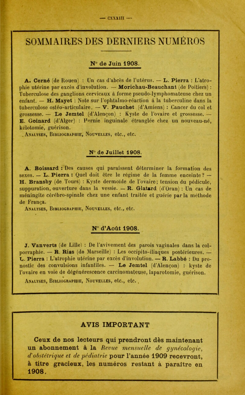 — CXXX1ÏI SOMMAIRES DES DERNIERS NUMÉROS N° de Juin 1908. A. Cerné (de Rouen) : CJn cas d’abcès de l’utérus. — L. Pierra : L’atro- phie utérine par excès d’involution. — Morichau-Beauchant (de Poitiers) : Tuberculose des ganglions cervicaux à forme pseudo-lymphomateuse chez un enfant. — H. Mayet : Note sur l’ophtalmo-réaction à la tuberculine dans la tuberculose ostéo-articulaire. — V. Pauchet (d’Amiens) : Cancer du col et grossesse. — Le Jemtel (d’Alençon) : Kyste de l’ovaire et grossesse. — E. Goinard (d’Alger) : Fernie inguinale étranglée chez un nouveau-né, kélotomie, guérison. .Analyses, Bibliographie, Nouvelles, etc., etc. . N° de Juillet 1908. A. Boissard : Des causes qui paraissent déterminer la formation des sexes. — L. Pierra : Quel doit être le régime de la femme enceinte? — H. Bransby (de Tours) : Kyste dermoïde de l’ovaire; tension du pédicule, suppuration, ouverture dans la vessie. — R. Glatard (d’Oran) : Un cas de méningite cérébro-spinale chez une enfant traitée et guérie parla méthode de França. Analyses, Bibliographie, Nouvelles, etc., etc. » N° d’Août 1908. J. Vanverts (de Lille') : De l’avivement des parois vaginales dans la col- porraphie. — R. Riss (de Marseille) : Les occipito-iliaques postérieures. — L. Pierra : L’atrophie utérine par excès d’involution. — R. Labbé : Du pro- nostic des convulsions infantiles. — Le Jemtel (d’Alençon) : kyste de l’ovaire en voie de dégénérescence carcinomateuse, laparotomie, guérison, * Analyses, Bibliographie, Nouvelles, etc., etc. AVIS IMPORTANT Ceux de nos lecteurs qui prendront dès maintenant un abonnement à la Revue mensuelle de gynécologie, d'obstétrique et de pédiatrie pour l’année 1909 recevront, à titre gracieux, les numéros restant à paraître en 1908.